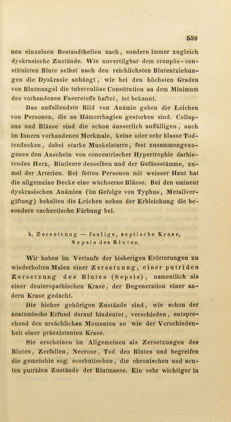 nen einzelnen Bestandtheilen nach, sondern immer zugleich dyskrasische Zustände. Wie unvertilghar dem croupös-con- stituirten Blute selbst nach den reichlichsten Blutentziehun- gen die Dyskrasie anhängt, wie bei den höchsten Graden von Blutmang-el die tuberculöse Constitution an dem Minimum des vorhandenen Faserstoffs haftet, ist bekannt. Das auffallendste Bild von Anämie geben die Leichen von Personen, die an Hämorrhagien gestorben sind. Collap- sus und Blässe sind die schon äusserlich auffälligen, auch im Innern vorhandenen Merkmale, keine oder sehr blasse Tod- tenflecken, dabei starke Muskelstarre, fest zusammengezo- genes den Anschein von concentrischer Hypertrophie darbie- tendes Herz, Blutleere desselben und der Gefässstämme, zu- mal der Arterien. Bei fetten Personen mit weisser Haut hat die allgemeine Decke eine wächserne Blässe. Bei den eminent dyskrasischen Anämien fim Gefolge von Typhus, Metallver- giftung) behalten die Leichen neben der Erbleichung die be- sondere cachectische Färbung bei. 4. Zersetzung — faulige, septische Krase, Sepsis des Blutes. Wir haben im Verlaufe der bisherigen Erörterungen zu wiederholten Malen einer Zersetzung, einer putriden Zersetzung des Blutes (Sepsis), namentlich als einer deuteropathischen Krase, der Degeneration einer an- dern Krase gedacht. Die hieher gehörigen Zustände sind, wie schon der anatomische Erfund darauf hindeutet, verschieden, entspre- chend den ursächlichen Momenten so wie der Verschieden- heit einer präexistenten Krase. Sie erscheinen im Allgemeinen als Zersetzungen des Blutes, Zerfallen, Necrose, Tod des Blutes und begreifen die gemeinhin sog. scorbutischen, die chronischen und acu- ten putriden Zustände der Blutmasse. Ein sehr wichtiger in