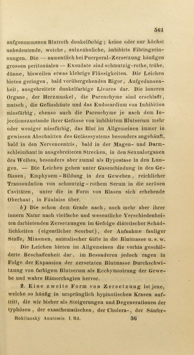 Ö61 aufg’enommenen Blufroth dunkelfarbig'; keine oder nur höchst unbedeutende, weiche, sulzeähnliche, imbibirte Fibringerin- nung'en. Die — namentlich bei Puerperal-Zersetzung' häufigen grossen peritonäalen — Exsudate sind schmutzig'-rothe, trübe, dünne, bisweilen etwas klebrig'e Flüssigkeiten. Die Leichen bieten g'ering'en, bald vorüberg'ehenden Rig'or, Aufgedunsen- heit, ausgebreitete dunkelfarbige Livores dar. Die inneren Organe, der Herzmuskel, die Parenchyme sind erschlafft, matsch , die Gefässhäute und das Endocardium i^on Imbibition missfärbig, ebenso auch die Parenchyme je nach dem In- jectionszustande ihrer Gefässe von imbibirtem Blutserum mehr oder weniger missfärbig, das Blut im Allgemeinen immer in gewissen Abschnitten des Gefässsystems besonders angehäuft, bald in den Nervencentris, bald in der Magen- und Darm- schleimhautin ausgebreiteten Strecken, in den Sexualorganen des Weibes, besonders aber zumal als Hypostase in den Lun- gen. — Die Leichen gehen unter Gasentbindung in den Ge- fässen, Emphysem - Bildung in den Geweben, reichlicher Transsudation von schmutzig - rothem Serum in die serösen Cavitäten, unter die in Form von Blasen sich erhebende Oberhaut, in Fäulniss über. Die schon dem Grade nach, noch mehr aber ihrer innern Natur nach vielfache und wesentliche Verschiedenhei- ten darbietenden Zersetzungen im Gefolge diätetischer Schäd- lichkeiten Ceigentlicher Scorbut), der Aufnahme fauliger Stoffe, Miasmen, animalischer Gifte in die Blutmasse u. s. w. Die Leichen bieten im Allgemeinen die vorhin geschil- derte Beschaffenheit dar, im Besonderen jedoch ragen in Folge der Expansion der zersetzten Blutmasse Durchschwi- tzung von farbigem Blutserum als Ecchymosirung der Gewe- be und wahre Hämorrhagien hervor. 2. Eine zweite Form von Zersetzung ist jene, welche so häufig in ursprünglich hypinotischen Krasen auf- tritt, die wir bisher als Steigerungen und Degenerationen der typhösen, der exanthematischen, der Cholera-, der Säufer- Bokitanskj’ Anatomie. I. Bd. 36
