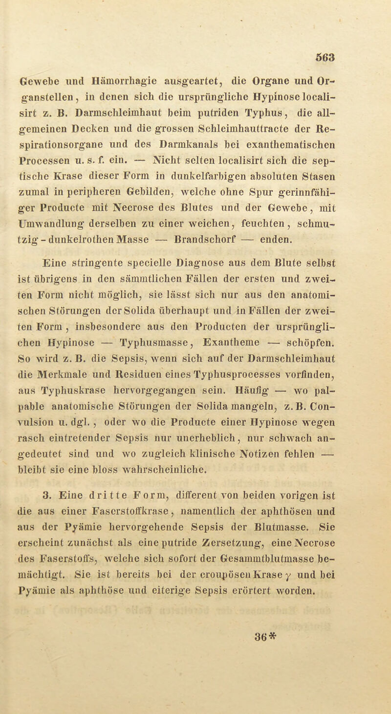 Gewebe und Hämorrhagie ausgeartet, die Organe und Or- ganstellen , in denen sich die ursprüngliche Hypinose locali- sirt z. B. Darmschleimhaut beim putriden Typhus, die all- gemeinen Decken und die grossen Schleimhauttracte der Re- spirationsorgane und des Darmkanals bei exanthematischen Processen u. s. f. ein. — Nicht selten localisirt sich die sep- tische Krase dieser Form in dunkelfarbigen absoluten Stasen zumal in peripheren Gebilden, welche ohne Spur gerinnfähi- ger Producte mit Necrose des Blutes und der Gewebe, mit Umwandlung derselben zu einer weichen, feuchten, schmu- tzig - dunkelrothen Masse — Brandschorf — enden. Eine stringente specielle Diagnose aus dem Blute selbst ist übrigens in den sämmtlichen Fällen der ersten und zwei- ten Form nicht möglich, sie lässt sich nur aus den anatomi- schen Störungen derSolida überhaupt und in Fällen der zwei- ten Form , insbesondere aus den Producten der ursprüngli- chen Hypinose — Typhusmasse, Exantheme — schöpfen. So wird z. B. die Sepsis, wenn sich auf der Darmschleimhaut die Merkmale und Residuen eines Typhusprocesses vorflnden, aus Typhuskrase hervorgegangen sein. Häutig — wo pal- pable anatomische Störungen der Solida mangeln, z.B. Con- vulsion u. dgl., oder wo die Producte einer Hypinose wegen rasch eintretender Sepsis nur unerheblich, nur schwach an- gedeutet sind und wo zugleich klinische Notizen fehlen — bleibt sie eine bloss wahrscheinliche. 3. Eine dritte Form, different von beiden vorigen ist die aus einer Fascrstotfkrase, namentlich der aphthösen und aus der Pyämie hervorgehende Sepsis der Blutmasse. Sie erscheint zunächst als eine putride Zersetzung, eine Necrose des Faserstoffs, welche sich sofort der Gesammtblutmasse be- mächtigt. Sie ist bereits bei der croupösen Krase y und bei Pyämie als aphthöse und eiterige Sepsis erörtert worden. 36*