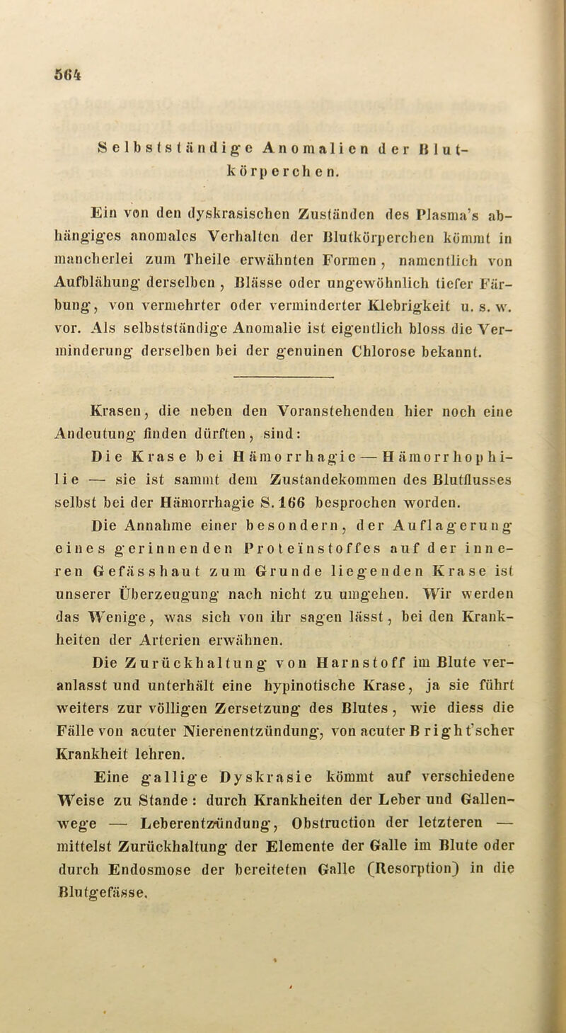 Ö64 Selbstständige Anomalien der Blut- körperchen. Ein von den dyskrasischen Zuständen des Plasma’s ab- hängiges anomales Verhalten der Blutkörperchen kömmt in mancherlei zum Theile erwähnten Formen , namentlich von Aufblähung derselben , Blässe oder ungewöhnlich tiefer Fär- bung, von vermehrter oder verminderter Klebrigkeit u. s. w. vor. Als selbstständige Anomalie ist eigentlich bloss die Ver- minderung- derselben bei der genuinen Chlorose bekannt. Krasen, die neben den Voranstehenden hier noch eine Andeutung finden dürften, sind: Die Krase bei Hämorrhagie — Hämorrhophi- lie — sie ist sammt dem Zustandekommen des Blutflusses selbst bei der Hämorrhagie S.166 besprochen worden. Die Annahme einer besondern, der Auflagerung eines gerinnenden Pr o t e i n s t o ff es auf der inne- ren Gefässhaut zum Grunde liegenden Krase ist unserer Überzeugung nach nicht zu umgehen. Wir werden das Wenige, was sich von ihr sagen lässt, bei den Krank- heiten der Arterien erwähnen. Die Zurückhaltung von Harnstoff im Blute ver- anlasst und unterhält eine hypinotische Krase, ja sie führt weiters zur völligen Zersetzung des Blutes , wie diess die Fälle von acuter Nierenentzündung*, von acuter B right’scher Krankheit lehren. Eine gallige Dyskrasie kömmt auf verschiedene Weise zu Stande : durch Krankheiten der Leber und Gallen- wege — Leberentmindung, Obstruction der letzteren — mittelst Zurückhaltung der Elemente der Galle im Blute oder durch Endosmose der bereiteten Galle (Resorption) in die Blutgefässe.