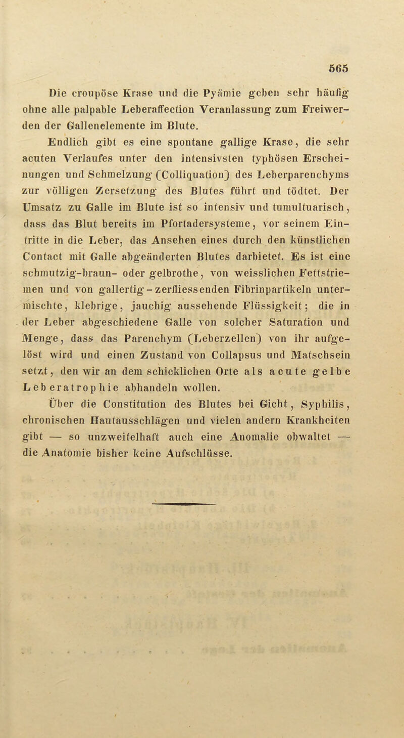 Ö66 Die croiipöse Krase und die Pyäniie geben sehr häufig* ohne alle palpable Leberaffection Veranlassung zum Freiwer- den der Galleneleinente im Blute. ' I Endlich gibt es eine spontane gallige Krase, die sehr acuten Verlaufes unter den intensivsten typhösen Erschei- nungen und Schmelzung (Colliqua(ion) des Leberparenchyms zur völligen Zersetzung des Blutes führt und tödtet. Der Umsatz zu Galle im Blute ist so intensiv und tumultuarisch, dass das Blut bereits im Pfortadersysteme, vor seinem Ein- Iritte in die Leber, das Ansehen eines durch den künstlichen Contact mit Galle abgeänderten Blutes darbietet. Es ist eine schmutzig-braun- oder gelbrothe, von weisslichen Fettstrie- men und von gallertig-zerfliessenden Fibrinpartikeln unter- mischte, klebrige, jauchig aussehende Flüssigkeit; die in der Leber abgeschiedene Galle von solcher Saturation und Menge, dass das Parenchym (Leberzellen) von ihr aufge- löst wird und einen Zustand von Collapsus und Matschsein setzt, den wir an dem schicklichen Orte als acute gelbe Leberatrophie abhandeln wollen. Über die Constitution des Blutes bei Gicht, Syphilis, chronischen Hautausschlägen und vielen andern Krankheiten gibt — so unzweifelhaft auch eine Anomalie obwaltet — die Anatomie bisher keine Aufschlüsse.