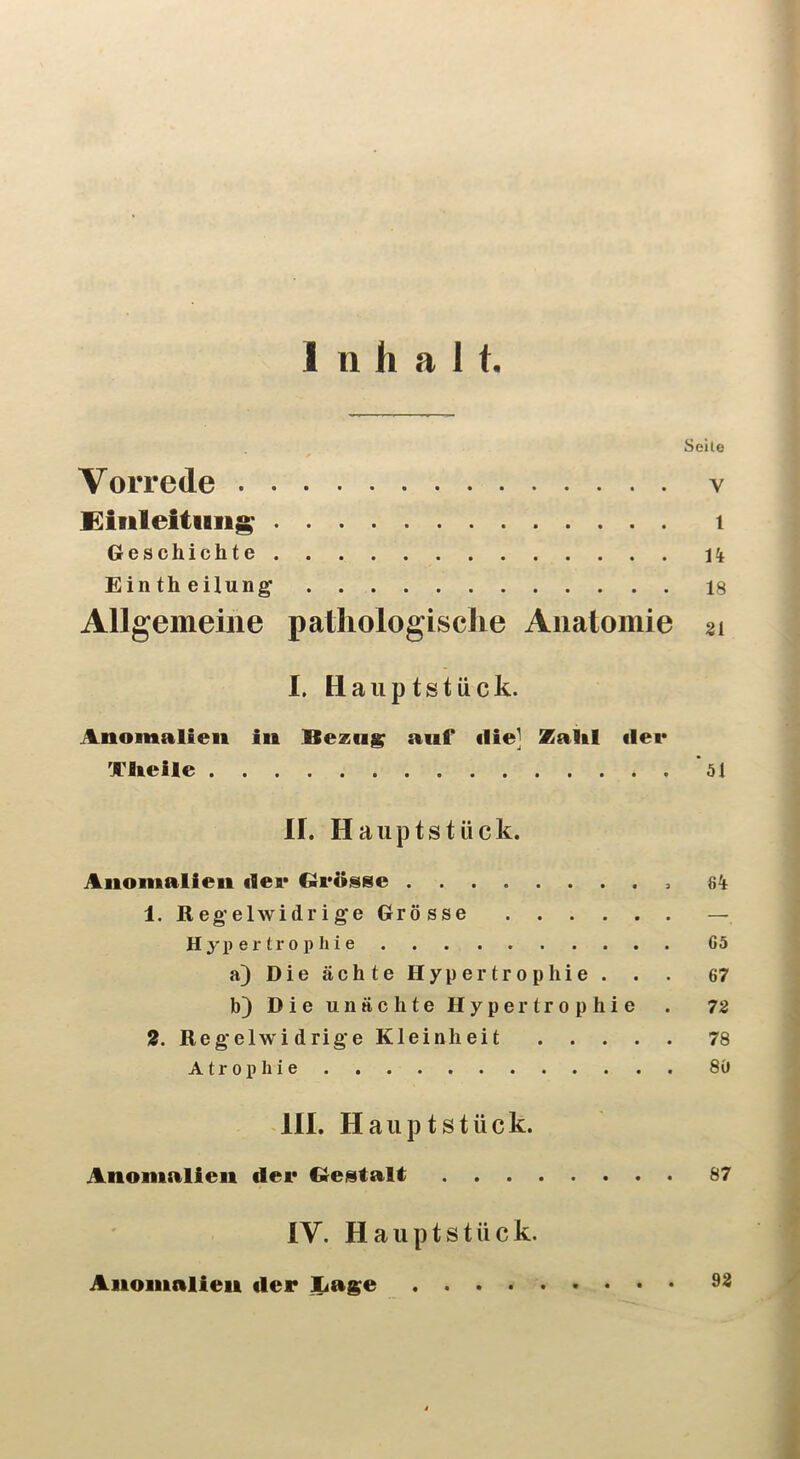 Inhalt. Seile Vorrede v Eiuleitiiiig 1 Geschichte 14 Eintheilung 18 Allgemeine pathologische Anatomie 21 I. Haiiptstück. Anomalien in anf ilie] Zaltl ilei* Xlieile *51 II. Haiiptstück. Anomalien der Glrösse 8^ 1. Regelwidrige Grösse — H y p e r t r 0 p h i e 65 a) Die ächte Hypertrophie. . . 67 b) Die u 11 ächte Hypertrophie . 72 2. Regelwidrige Kleinheit 78 Atrophie 80 III. H a ii p t s t ü c k. Anomalien der Grestalt 87 IV. Hauptstück. Anomalien der jLage 93