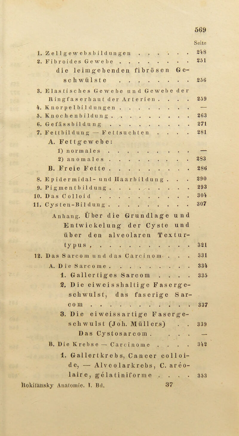 Seite 1. Z e 11 g e w e b s b i 1 d u n g e 348 2. Fibroides Ge webe 251 die leim gebende 11 fibrösen Ge- schwülste 256 3. Elastisches Gewebe und Gewebe der R i n g f a s e r 1) a u t d e r Ar t e r i e 11 . . . . 259 4. K n 0 r p e 1 b i 1 (1 u 11 g e 11 — 5. K11 0 c Ii e 11 b i Idu 11 g 263 6. G e fäs s b il d u 11 g 271 7. Fe ttbil duii g — Fettsüchten . . . . 281 A. Fettg'ewebe: 1) 110 r ni a 1 e — 2) an 0 ni a 1 e s . . 383 B. Freie B’ette 286 8. E p ide r midal- und Haarbildung . . . 290 9. Pigmen tb ildung 293 10. D as C olloi d . 304 11. Cys ten-Bil düng 307 Anhang. Über die Grundlag'e und Entwickelung’ der Cyste und über den alveolaren Textur- typus 321 12. D as S arc 0 in u 11 d d as C arc i 11 0 in . . . 331 A. D i e S ar c 0 ni e 334 1. Gallertig’es Sarcom .... 335 2, Die eiweisshaltig’e Faserg’e- schwulst, das faserig’e Sar- com 337 3. Die eiweissartig’e Faserge- schwulst (J oh. Müll ers) . . 339 DasCystosarcom. . . . — B. Die Krebse — Carcinome . . . . 342 1. G al 1er t kr e b s, Cancer colloi- de, — Alveolar krebs, C. areo- laire,g’elatiniforme . . . . 353 hokilansky Anatomie. I. Bd, 37