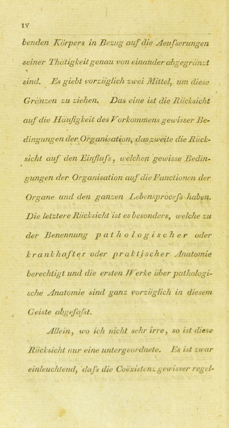 IV benden Körpers in Bezug auf die Aeufserungen seiner Thätigkeit genau von einander ab ge grunzt * sind. Es giebt vorziiglich zwei Mittelum diese * \ Grunzen zu ziehen. Das eine ist die Rücksicht * / auf die Häufigkeit des Forkommens gewisser Be- dingungen der Organisation, das zweite die Rück- sicht auf den Jßinflufs , welchen gewisse Bedin- » gungen der Organisation auf die Functionen der > Organe und den ganzen Lebensprocefs hüben. Die letztere Rücksicht ist es besonders, welche zu der Benennung pathologischer oder k r a nkhafte r oder p r ak ijseher Anatomie berechtigt und die ersten JFcrke über pathologi- sche Anatomie sind ganz vorzüglich in diesem G eiste abgefafst. Allein, wo ich nicht sehr irre, so ist diese Rücksicht nur eine untergeordnete. Es ist zwar einleuchtend, dafs die Coiixisiuiz gewisser regel-