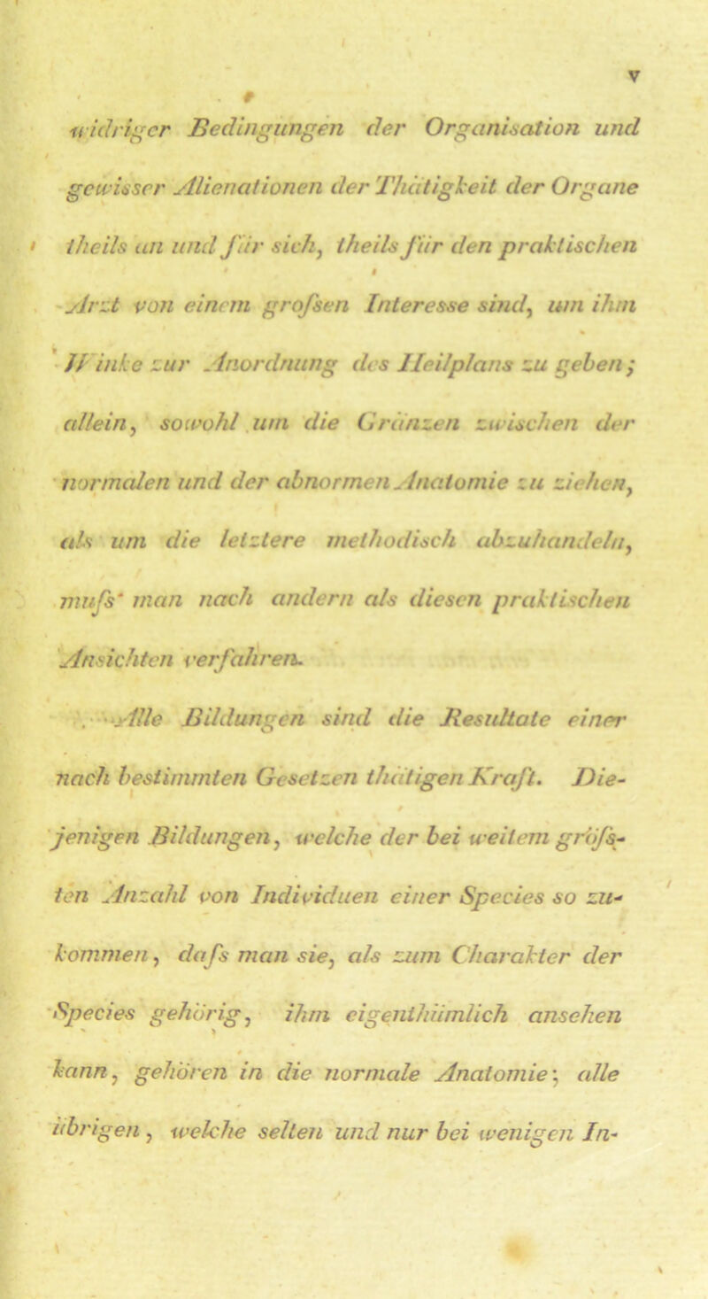 widriger Bedingungen der Organisation und gewisser Alicnationen der Thdtigheit der Organe • i/icils an und J'iir sich, theils J'iir den praktischen i Arzt von einem grojsen Interesse sind, um ihm H inke zur Anordnung des Ileilplans zu gehen ; allein, sowohl uni die Ordnzen zwischen der normalen und der abnormen Anatomie zu ziehen, als um die letztere methodisch abzuhandeln, mujs* man nach andern als diesen praktischen Ansichten < 'erfahren. Alle Bildungen sind die Besultate einer nach bestimmten Gesetzen tfidtigen Kraft. Die- jenigen Bildungen, welche der bei weitem grÖjs- ten Anzahl von Individuen einer Species so zu- kommen , dafs man sie, als zum Charakter der Species gehörig, ihm eigenthümlich ansehen ' > kann, gehören in die normale Anatomie; alle übrigen , welche selten und nur bei wenigen In-