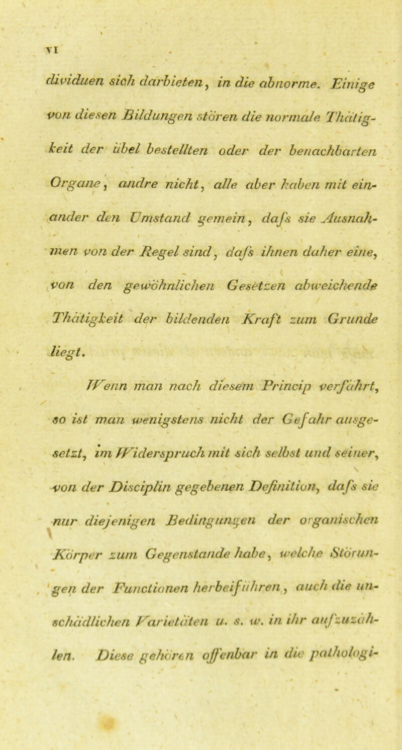 \ clividuen sich darbieten, in die abnorme. Einige von diesen Bildungen stören die normale Thcitig- keit der übel bestellten oder der benachbarten Organe, andre nicht, alle aber haben mit ein- ander den Umstand gemein, dafs sie Ausnah- * +’ I men von der Regel sind, dafs ihnen daher eine, ' - . t fü/z den gewöhnlichen Gesetzen abweichende Thdtigkeit der bildenden Kraft zum Grunde liegt. TUenn man nach diesem Princip verfahrt, / 50 z<s£ man wenigstens nicht der Gefahr ausge- setzt, zoz TViderspruch mit sich selbst und seiner, von der Disciplin gegebenen Definition, dafs sic nur diejenigen Bedingungen der organischen Körper zum Gegenstände habe, welche Störun- gen der Functionen herbeiführen, auch die un- schädlichen Varietctten u. s. w. in ihr aujzu zäh- len. Diese gehören offenbar in die palhologi-