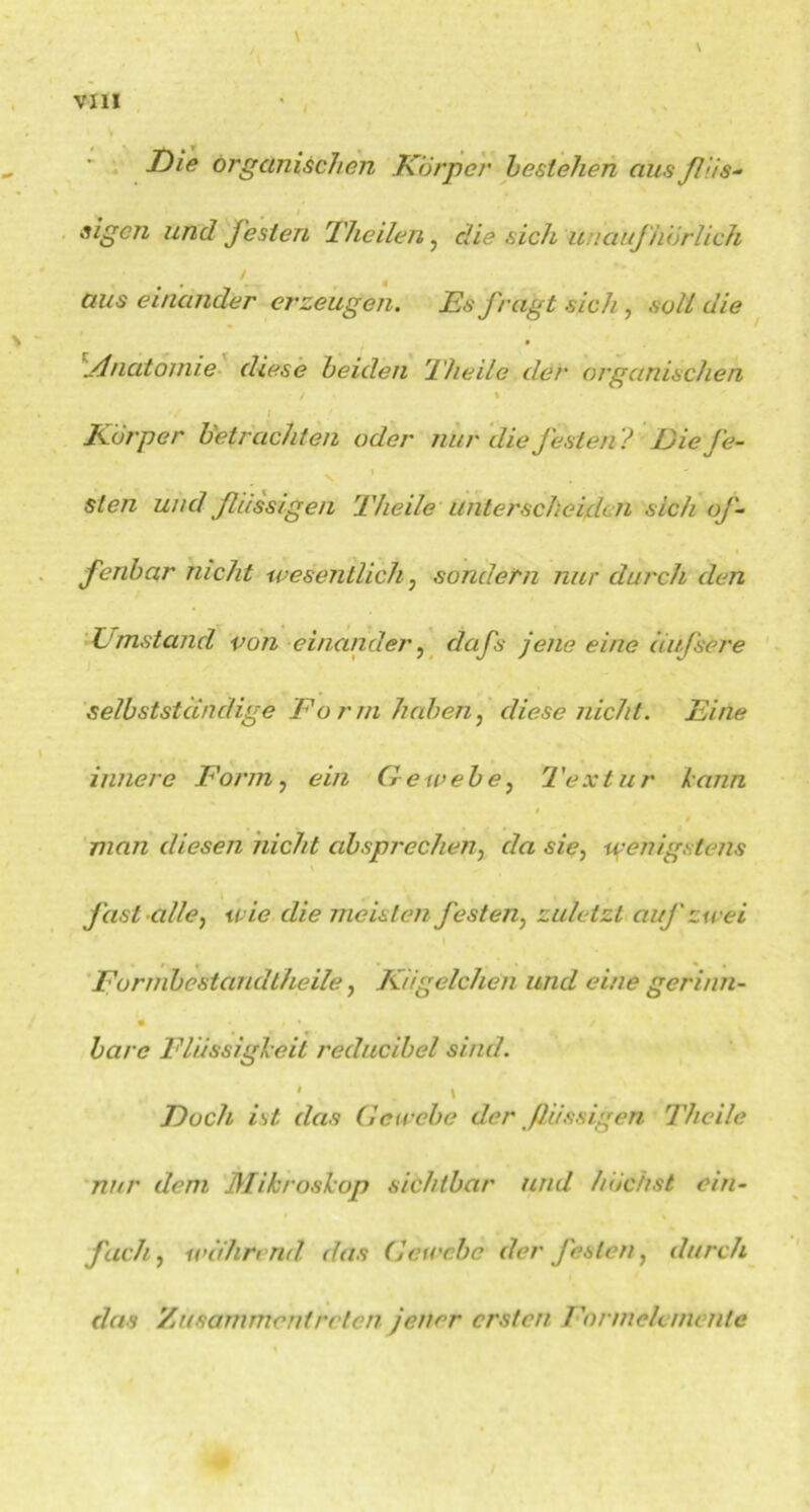 I Die organischen Körper bestehen aus ßüs- t * . * ' sigcn und festen Thcilen, die sich unaufhörlich aus einander erzeugen. Es fragt sich, soll die ylnatomie diese beiden Theile der organischen / * : Körper betrachten oder nur die festen? Die fe- sten und flüssigen Theile unterscheiden sich of- fenbar nicht wesentlich, sondern nur durch den Umstand von einander, dafs jene eine äußere selbstständige Form haben, diese nicht. Eine innere Form, ein Gewebe, Textur kann 0 man diesen nicht absprechen, da sie, wenigstens fast alle, wie die meisten festen, zuletzt auf zwei ., I Formbestand theile, Kügelchen und eine gerinn- bare Flüssigkeit reducibel sind. * . \ Doch ist das Gewebe der flüssigen Theile nur dem Mikroskop sichtbar und höchst ein- fach, während das Gewebe der festen, durch da s Zusarnmentreten jener ersten Formelemente