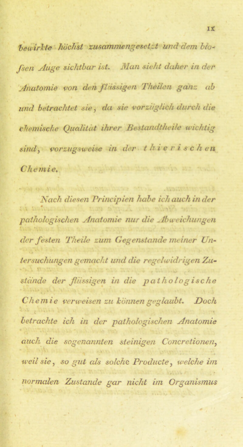 bewirkte höchst zusammengesetzt und dem bio- Jscn Auge sichtbar ist. Man sieht daher in der Anatomie von den flüssigen Theilcn ganz ab und betrachtet sie, da sie vorzüglich durch die chemische Qualität ihrer Bestandtheile wichtig sind, vorzugsweise in der t h i e r i s c h en Ch e m i e. Nach diesen Vrincipien habe ich auch in der , * s. \ \ , ,v ' . V ' pathologischen Anatomie nur die ^lbweichungen der festen Theile zum Gegenstände meiner Un- tersuchungen gemacht und die regelwidrigen Zu- stünde der fiissigen in die pathologische Chemie verweisen zu können geglaubt. Doch * * C 4 betrachte ich in der pathologischen Anatomie auch die sogenannten steinigen Concretionen, weil sie, so gut als solche. Producte, welche im normalen Zustande gar nicht im Organismus