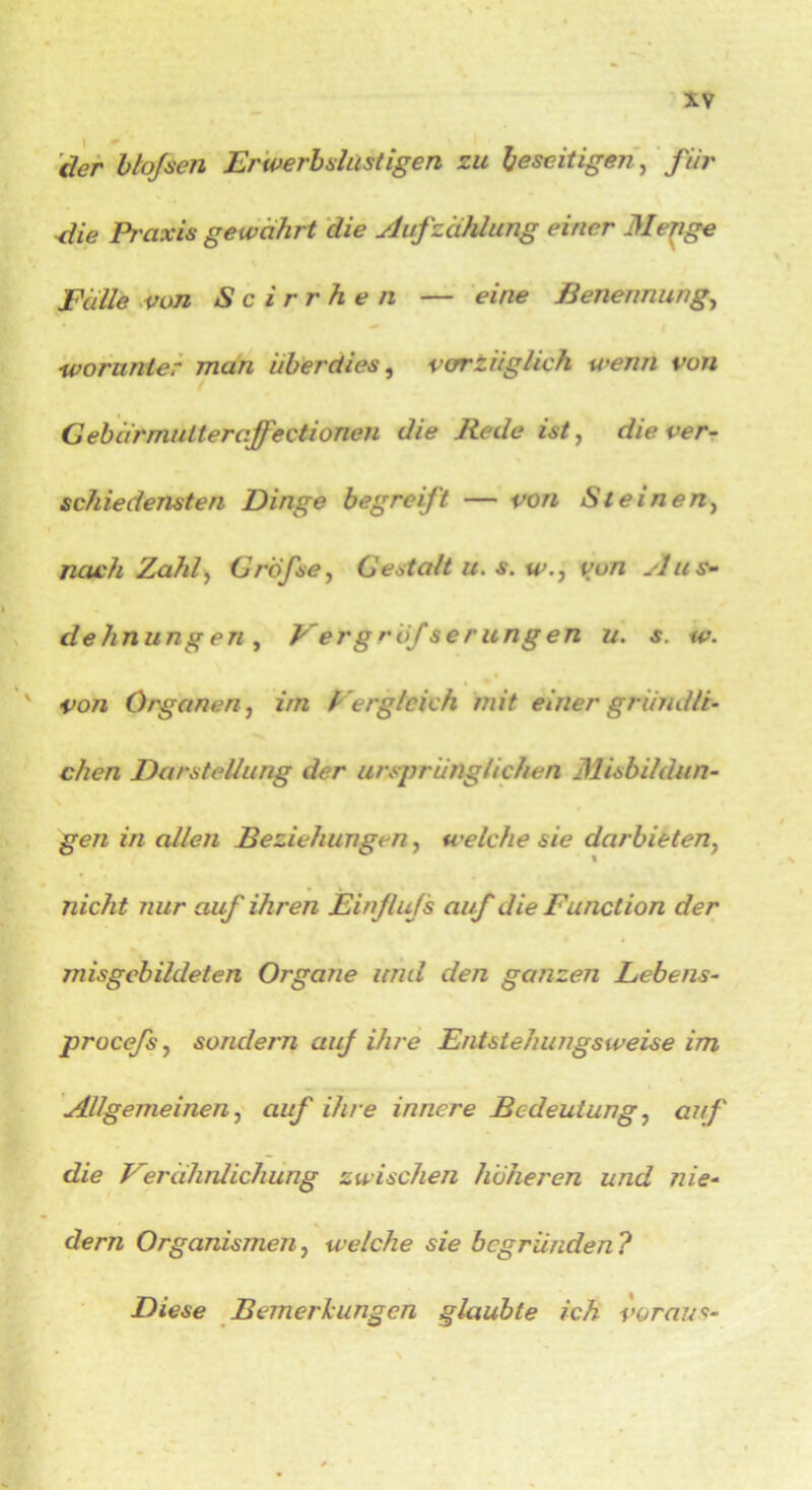 l .# der bloßen Erwerbslüstigen zu beseitigen, für die Pr axis gewährt die Aufzählung einer 31 enge Fälle von S c irr he n — eine Benennung, iworunter man überdies, vorzüglich wenn von Gebärm u Iler aff? ctionen die Bede ist, die ver- schiedensten Dinge begreift — von Steinen, nach 'Zahl, GrÖfse, Gestalt u. s. w., von Aus- dehnungen, Vergröfserungen u. s. w. von Organen, im Per gleich mit einer gründli- chen Darstellung der ursprünglichen Misbildün- gen in allen Beziehungen, welche sie darbieten, nicht nur auf ihren Einfluß auf die Function der misgebildeten Organe und den ganzen Lebens- procefs, sondern auf ihre Entstehungsweise im Allgemeinen, auf ihre innere Bedeutung, auf die Verähnlichung zwischen höheren und nie- dem Organismen, welche sie begründen ? Diese Bemerkungen glaubte ich voraus-