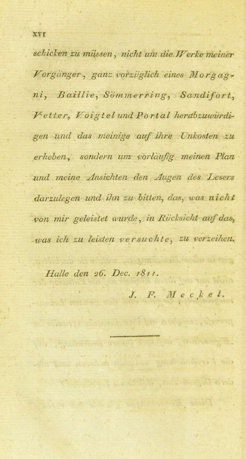 I I ( . xv r schicken zu müssen, nicht um die JVerke meiner / 'x Vorganger , ganz vorzüglich eines Morgag - Baillie, Sommerring, Sandifort, Vetter^ Voigtei und Po rtal herdbzuwürdi- gen und das meinige auf ihre Unkosten zu s • , erheben, sondern um vorläufig meinen Plan I und meine Ansichten den Augen des Lesers darzulegen und ihn zu bitten, <7cav; was nicht von mir geleistet wurde, in Rücksicht auf das, was zcÄ £a leisten versuchte, zu verzeihen. Halle den 2(ü. Dec. 1S11. m • i \ * ■. * ' * * ✓ /. F. Meckel.