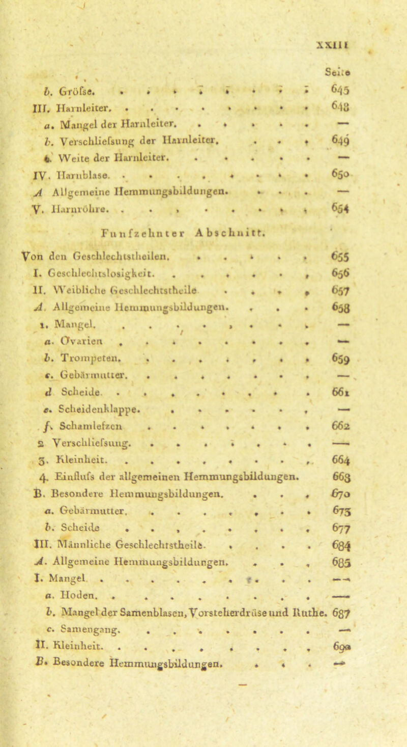 - SXllt • x Sei;» 645 a. Mangel der Harnleiter. . « • • — b. Verscliliefsung der Harnleiter. 649 4. Weite der Harnleiter. . • — IV- Harnblase. • 650 A Allgemeine Hemimingsbildungen. — V. Harnröhre. ...... 654 Fünfzehnter Abschnitt. • Von den Geschlecliistheilen. . . r • 655 1. Geschlechtslosigkeit. .... » 656 11. Weibliche Geschlechtsthoile . . 657 A. Allgemeine Iletuwuugsbildungen. . • 6ä8 ». Mangel. . . . . > . k — a■ Ovarien ...... • — b. Trompeten, . . . * , • 659 (. Gebärmutter. ..... — d Scheide. . • .... • • 661 e. Scheidenklappe. .... • — f. Schamlefzcn ..... • 662 2 Verscliliefsung. ..... • — 5, Kleinheit. ...... t 664 4. Einflufs der allgemeinen Hemmungsbilduugen. 663 B- Besondere Hemmungsbildungen. . 4 &70 a. Gebärmutter. ..... • 673 b. Scheitle ...... 677 III. Männliche Gesclilechrstheile. . • 684 A. Allgemeine Hemmungsbildungen, 685 I. Mangel . . . . . . f . ß. Hoden. . ..... • — l. Mangel der Samenblasen, Vorsteherdrüse und lluthe. 687 c. Simengang. ..... • — 11. Kleinheit. .... . • • 69a B. Besondere Hemmungsbilduugen. . 4 4 —*