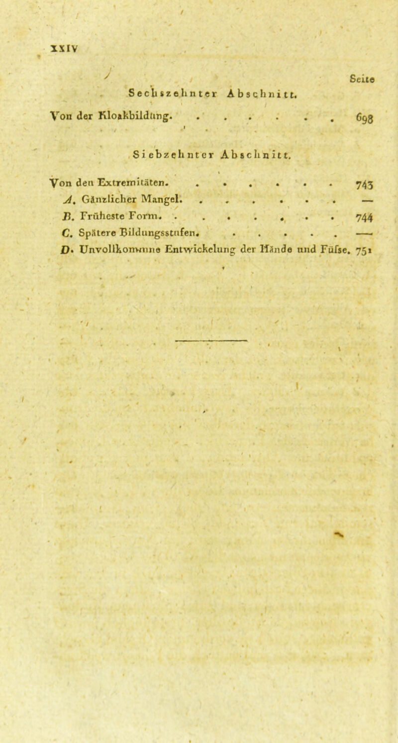 Sechszehnter Abschnitt. Von der Kloakbildfing. Siebzehnter Abschnitt. Seite 698 Von den Extremitäten. ...... 743 A. Gänzlicher Mangel. ...... — J). Früheste Form. 744 C. Spätere Bildungsstufen. ..... —- £)• Unvollkommne Entwickelung der Wände und Füfse. 751