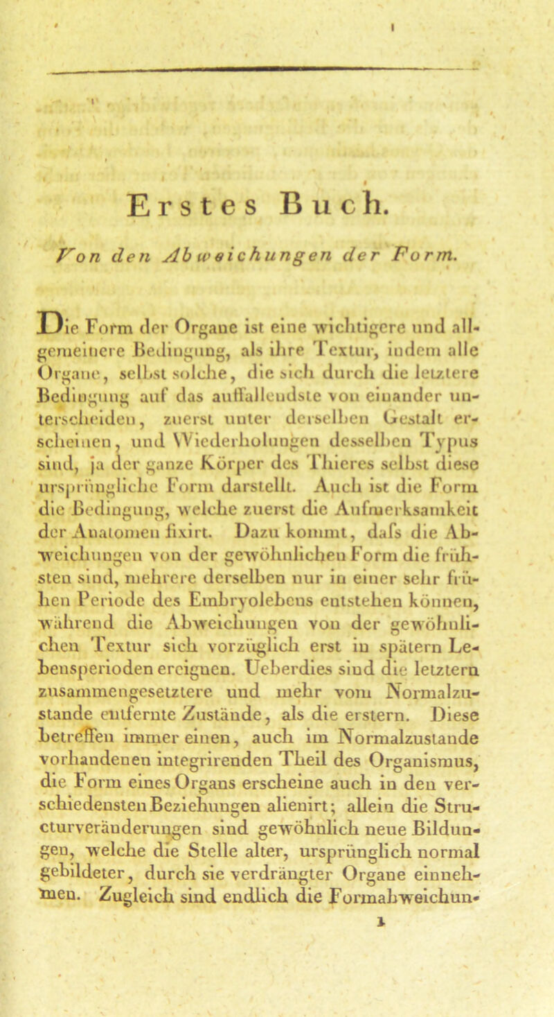 Erstes Buch. Fon den Ab u>eichungen der Form. D ie Form der Organe ist eine wichtigere und all- gemeinere Bedingung, als ihre Textur, indem alle Organe, selbst solche, die sich durch die leistete Bedingung auf das auffallendste von einander un- terscheiden, zuerst unter derselben Gestalt er- scheinen, und Wiederholungen desselben Typus sind, ja der ganze Körper des Thieres selbst diese ursprüngliche Form darstellt. Auch ist die Form die Bedingung, welche zuerst die Aufmerksamkeit der Auatomen lixirt Dazu kommt, dafs die Ab- weichungen von der gewöhnlichen Form die früh- sten sind, mehrere derselben nur in einer sehr frü- hen Periode des Embryolebens entstehen können, wahrend die Abweichungen von der gewöhnli- chen Textur sich vorzüglich erst in spätem Le- hensperioden erciguen. Ueberdies sind die letztem zusammengesetztere und mehr vom Normalzu- stände entfernte Zustände, als die erstem. Diese betreiben immereinen, auch im Normalzustände vorhandenen integrirenden Theil des Organismus, die Form eines Organs erscheine auch in den ver- schiedensten Beziehungen alienirt; allein die Stru- cturveräuderungen sind gewöhnlich neue Bildun- gen, welche die Stelle alter, ursprünglich normal gebildeter, durch sie verdrängter Organe einneh- men. Zugleich sind endlich die Formahw eichun- \