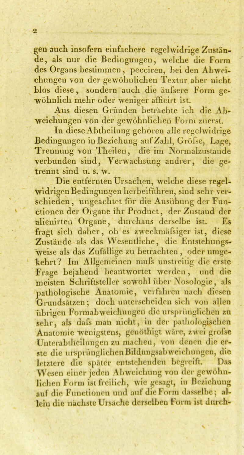 gen auch insofern einfachere regelwidrige Zustän- de, als nur die Bedingungen, welche die Form des Organs Bestimmen, pcccireu, hei den Abwei- chungen von der gewöhnlichen Textur aber nicht blos diese, sondern auch die äufsere Form ge- wöhnlich mehr oder weniger afficirt ist. Aus diesen Gründen betrachte ich die Ab- weichungen von der gewöhnlichen Form zuerst. Iu diese Abtheilung gehören alle regelw idrige Bedingungen in Beziehung auf Zahl, Gröfse, Lage, Trennung von Theileu, die im Normalzustände verbunden sind, Verwachsung andrer, die ge- trennt sind u. s. w. Die entfernten Ursachen, welche diese regel- widrigen Bedingungen herbeiführen, sind sehr ver- schieden, ungeachtet für die Ausübung der Fun- ctionen der Organe ihr Product, der Zustaud der alienirteu Organe, durchaus derselbe ist. Es fragt sich daher, ob es zweekmäfsiger ist, diese Zustande als das Wesentliche, die Entstehungs- weise als das Zufällige zu betrachten, oder umge- kehrt? Im Allgemeinen mufs unstreitig die erste Frage bejahend beantwortet werden, und die meisten Schriftsteller sowohl über Nosologie, als pathologische Anatomie, verfahren nach diesen Grundsätzen; doch unterscheiden sich von allen übrigen Formabweichungen die ursprünglichen zn sehr, als dafs man nicht, in der pathologischen Anatomie wenigstens, genöthigt wäre, zwei grofse Unterabthcilungen zu machen, von denen die er- ste die ursprünglichen Bildungsabw’eichungen, die letztere die später entstehenden begreift. Das Wesen einer jeden Abweichung vou der gewöhn- lichen Form ist freilich, wie gesagt, in Beziehung auf die Functionen und auf die Form dasselbe; al- lein die nächste Ursache derselben Form ist durch-