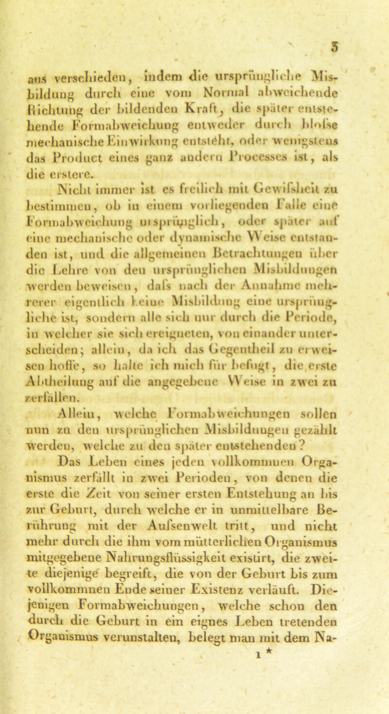 s ans verschieden, indem die ursprüngliche Mis- bildung durch eine vom Normal abweichende Richtung der bildenden Kraft, die spater entste- hende Formahweichuug entweder durch hlnfse mechanische Einwirkung entsteht, oder wenigstens das Product eines ganz andern Proeesses ist, als die ersierc. Niehl immer ist es freilich mit Gewifsheit zu bestimmen, ob in einem vorliegenden l alle eine Formabweichung ursprünglich, oder spater auf eine mechanische oder dynamische W eise entstan- den ist, und die allgemeinen Bctrachtuugeu über die Lehre von den ursprünglichen Misbilduugen werden beweisen, dals nach der Annahme meh- rerer eigentlich l eiue Misbildung eiue ursprüng- liche ist, sondern alle sich nur durch die Periode, in welcher sie sich ereigneten, von einander unter- scheiden; allein, da ich das Gegcntheil zu erwei- sen hoffe, so Italic ich mich für befugt, die erste Abiheiluug auf die angegebene Weise in zwei zu »erlallen. Allein, welche Fonnahweichungen sollen nun zu den ursprünglichen Misbilduugen gezahlt Werden, welche zu den spater entstehenden? Das Lehen eines jeden \ ollkommuen Orga- nismus zerfallt in zwei Perioden, von denen die erste die Zeit von seiner ersten Entstehung an bis zur Gehurt, durch welche er in unmittelbare Be- rührung mit der Aufsenwelt tritt, und nicht mehr durch die ihtu vom mütterlichen Organismus mitgegebeue Nahrungsflüssigkeit exislirt, die zwei- te diejenige begreift, die von der Geburt bis zum vollkommneu Endeseiner Existenz verlauft. Die- jenigen Fonnabweichungen, welche schon den durch die Geburt in ein eignes Leben tretenden Organismus verunstalten, belegt man mit dem Na- /