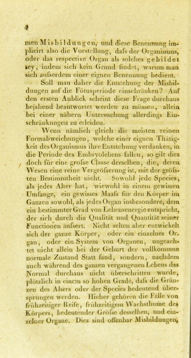 men M i s b i 1 d u n g en, und diese Benennung im- plicirt also die Vorstellung, dafs der Organismus, oder das respective Organ als solches gebildet sey, indem sich kein Grund findet, warum man sich aufserdem einer eignen Benennung bedient. Soll man daher die Entstehung der Ausbil- dungen auf di,e Fötusperiode einschränken? Auf den ersten Anblick scheint diese Frage durchaus bejahend beantwortet werden zu müssen, allein bei einer nähern Untersuchung allerdings Ein- schränkungen zu erleiden. Wenn nämlich gleich die meisten reinen Formabweichungen, welche einer eignen Thätig- keit des Organismus ihre Entstehung verdanken, m die Periode des Embryolebens fallen , so gilt dies , doch für eine grofse Classe derselben, die, deren Wesen eine reine Vergrofserung ist, mit der gröbs- ten Bestimmtheit nicht. Sowohl jede Spccies, als jedes Alter hat, wiewohl in einem gewissen Umfange, ein gewisses iVJaafs für den Körper im Ganzen sowohl, als jedes Organ insbesondere, dem ein bestimmter Grad von Lebensenergie entspricht, der sich durch die Qualität und Quantität seiner Functionen äufsert. Nicht selten aber entwickelt sich der ganze Körper, oder ein einzelnes Or- gan, oder ein System von Organen, ungeach- tet nicht allein bei der Geburt der vollkommnc normale Zustand Statt fand, sondern, nachdem auch w ährend des ganzen vergangenen Lebens das Normal durchaus nicht überschritten wurde, plötzlich in einem so hohen Gradd, dafs die Grän- zen des Alters oder der Spccies bedeutend über- sprungen werden, [lieber gehören die Falle von frühzeitiger Keife, frühzeitigem Wachstbume des Körpers, bedeutender Grölsc desselben, und ein- zelner Organe. Dies sind offenbar Alisbddungcn,