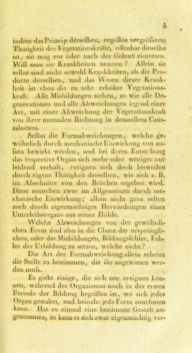 indem dasPriucip derselben, regellos vergröfserte Thätigkeit der Vegetationskräfte, oll'enbar dieselbe ist, sie mag vor oder nach der Geburt eiutreten. Will man sie Krankheiten nennen ? Allein sie selbst sind nicht sowohl Krankheiten, als die Pro- ducte derselben, und das Wesen dieser Krank- heit ist eben die zu sehr erhöhte Veg tations- kraft. Alle Misbildungen stehen, so wie alle Ue- generationen und alle Abweichungen irgend einer Art , mit einer Abweichung der Vegetaliouskraft von ihrer normalen Richtung in demselben Caus- saluexus. Selbst die Formabweichungen, welche ge- wöhnlich durch mechanische Einw irkung von au- fsen bewirkt werden, und bei d ren Entst hung das rcspective Organ sich mehr oder weniger nur leidend verhalt) ereignen sich doch bisweilen durch eigene Thätigkeit desselben, wie sich z. B. im Abschnitte von den Brüchen ergeben wird. Diese entstehen zwar im Allgemeinen durch me- chanische Einwirkung; allein nicht ganz seilen auch durch eigenmächtiges Hervordringeu eines Unterleibsorgans aus seiner Ilöhle. Welche Abweichungen von der gewöhnli- chen Form sind also in die Classe der ursprüngli- chen, oder der Misbildungen, Bilduugsfeliler, Feh- ler der Urbilduug zu setzen, welche nicht? Die Art der Formabweichuug alleiu scheint die Stelle zu bestimmen, die ihr angewiesen wer- den mufs. Es giebt einige, die sich nur ereignen kön- nen, wahrend der Organismus noch in der ersten Periode der Bildung begriffen ist, wo sich jedes Organ gestaltet, uud beinahe jede Form anuehmen kann. Hat es eiumal eine bestimmte Gestalt an- genommen, so kauu es sich zwar eigenmächtig ver-