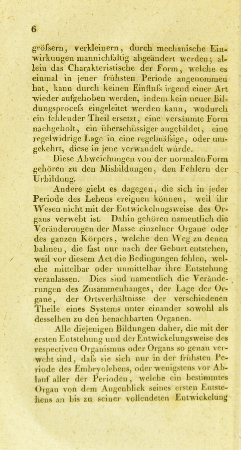 gröfsern, verkleinern, durch mechanische Ein- wirkungen mannichfaltig ahgeändert werden ; al- lein das Charakteristische der Form, welche es einmal in jener frühsten Periode angenommen hat, kann durch keinen Einflufs irgend einer Art wieder aufgehoben werden, indem kein neuer Bil- dungsprocefs eingeleitet werden kann, wodurch ein fehlender Theil ersetzt, eine versäumte Form nachgeholt, ein überschüssiger angebildet, eine regelwidrige Lage in eine regelmäfsige, oder um- gekehrt, diese in jene verwandelt würde. Diese Abweichungen von der normalen Form gehören zu den Misbildungen, den Fehlern der Uibildung. Andere giebt es dagegen, die sich in jeder Periode des Lebens ereignen können, weil ihr Wesen nicht mit der Entwickcluugsweise des Or- gans verwebt ist. Dahin gehören namentlich die Veränderungen der Masse einzelner Organe oder des ganzen Körpers, 'welche den Weg zu denen bahnen, die fast nur nach der Geburt entstehen, weil vor diesem Act die Bedingungen fehlen, wel- che mittelbar oder unmittelbar ihre Entstehung veranlassen. Dies sind namentlich die Verände- rungen des Zusammenhanges, der Lage der Or- gane, der Ortsverhältnisse der verschiedenen Theile eines Systems unter einander sowohl als desselben zu den benachbarten Organen. Alle diejenigen Bildungen daher, die mit der ersten Entstehung und der Entwickelungsweise des rcspeciiven Organismus oder Organs so genau ver- webt sind, dals sic sich nur in der frühsten Pe- riode des Embryolehens, oder wenigstens vor Ab- lauf aller der Perioden, welche ein bestimmtes Organ von dem Augenblick seines ersten Entste- hens an bis zu seiner vollendeten Entwickelung