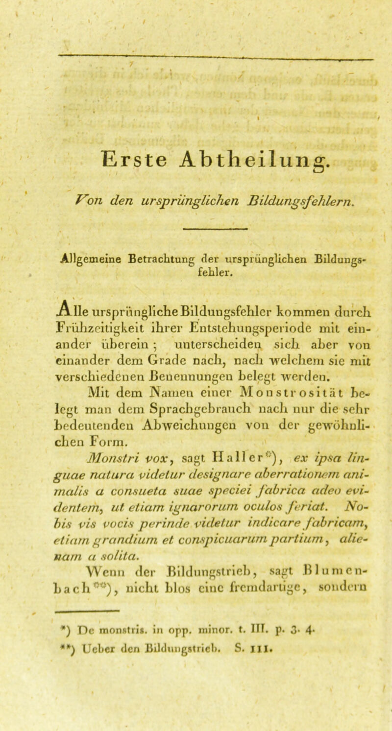 7 i '  ’ * **) 'i Erste Abtheilung. Von den ursprünglichen Bildungsfehlern. Allgemeine Betrachtung tler ursprünglichen Bildungs- fehler. Alle ursprüngliche Bildungsfehlcr kommen durch Frühzeitigkeit ihrer Entstehungsperiode mit ein- ander überein; unterscheiden sich aber von einander dem Grade nach, nach welchem sie mit verschiedenen Benennungen belegt werden. Mit dem Namen einer Monstrosität be- legt man dem Sprachgebrauch nach nur die sehr bedeutenden Abweichungen von der gewöhnli- chen Form. Monstri vox, sagt Haller0), ex ipso, lin- gucie natura videlur designare aherrationem ani- malis a consueta suae speciei fabrica adeo evi- dentem^ ut etiam ignarorum oculos feriat. No- bis vis vocis perinde vületur indicare /abricamy etiam grandium et conspicuarum partium, alie- nam a solita. Wenn der Bildungstrieb, sagt Blumen* Lach00), nicht blos eine fremdartige, sondern *) De monstris. in opp. minor. t. ITT. p. 3* 4- **) Ueber den Bildungstricl). S. III.