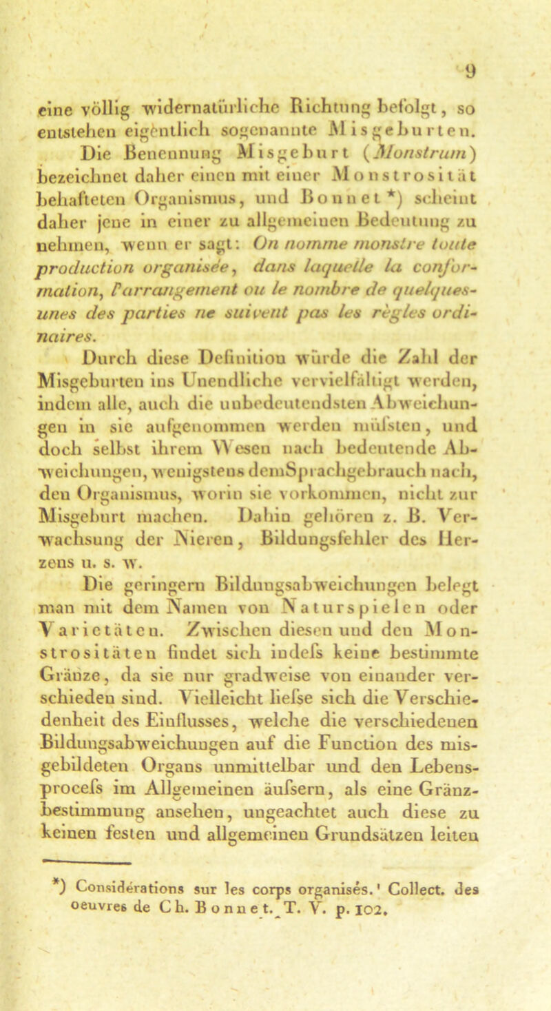 eine völlig widernatürliche Richtung befolgt, so entstehen eigentlich sogenannte Misgeburten. Die Benennung Misgeburt (Monstrum) bezeichnet daher einen mit eiuer Monstrosität behafteten Organismus, und Bonnet*) scheint daher jene in einer zu allgemeinen Bedeutung zu nehmen, wenn er sagt: ()n nomme rnonstre tunte productiun organtsde, daris laquelle la conj'ur- rnalion, Par ränge ment ou le nu/nbre de quelques- uries des parties ne suieetit pcis les regles urdi- nciires. Durch diese Definition wurde die Zahl der Misgeburten ins Unendliche vervielfältigt werden, indem alle, auch die unbedeutendsten Abweichun- gen in sic aufgenommen werden muisteu, und doch selbst ihrem Y\ esen nach bedeutende Ab- weichungen, wenigstens demSjn achgebrauch nach, deu Organismus, worin sie Vorkommen, nicht zur Misgeburt machen. Dahiu gehören z. B. Ver- wachsung der Nieren, Bildungsfehler des Her- zens u. s. w. Die geringem Bildungsabweichungen belegt man mit dem Namen von Naturspielen oder Varietäten. Zwischen dieseu und deu Mon- strositäten findet sich iudefs keiue bestimmte Glänze, da sie nur gradweise von einander ver- schieden sind. Vielleicht liefse sich die Verschie- denheit des Einflusses, welche die verschiedenen Bildungsabwreichuugen auf die Function des ruis- gebildeten Organs unmittelbar und den Lebeus- procefs im Allgemeinen äufsern, als eine Gränz- bestimmung ausehen, ungeachtet auch diese zu keinen festen und allgemeinen Grundsätzen leiten *) Considerations sur les corps organises.' Collect, des oeuvie6 de C h. ]} o n n e t. T. V. p. 102.