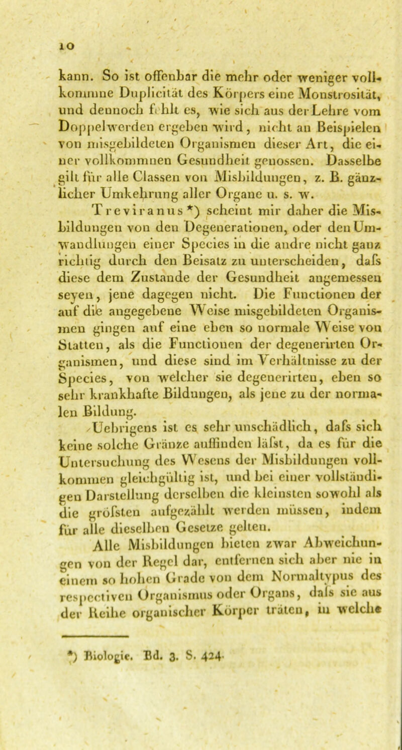 IO * < » kann. So ist offenbar die mehr oder weniger voli- kommne Duplicität des Körpers eine Monstrosität, und dennoch fehlt es, wie sich aus der Lehre vom Doppelwerden ergehen wird , nicht an Beispielen von misgebildeten Organismen dieser Art, die ei- ner vollkomnmen Gesundheit genosseu. Dasselbe gilt für alle Classen von Mishiidungen, z. B. gänz- licher Umkehrung aller Organe u. s. w. Treviranus *) scheint mir daher die Mis- hiidungen von den Degenerationen, oder den Um- wandlungen einer Spccies in die andre nicht gauz richtig durch den Beisatz zu unterscheiden, dafs diese dem Zustande der Gesundheit augemessen seyen, jeue dagegen nicht. Die Functionen der auf dite angegebene TV eise misgebildeten Organis- men gingen auf eine eben so normale W eise von Blatten, als die Functionen der degenerirten Or- ganismen, und diese sind im Verhältnisse zu der Bpecies, von welcher sie degenerirten, eben so sehr krankhafte Bildungen, als jeue zu der norma- len Bildung. 'Uebrigens ist es sehr unschädlich, dafs sich keine solche Gränze auffinden lafst, da es für die Untersuchung des W'csens der Mishiidungen voll- kommen gleichgültig ist, und bei einer vollständi- gen Darstellung derselben die kleinsten sowohl als die gröfsten aufgezählt werden müssen, indem für alle dieselben Gesetze gelteu. Alle Mishiidungen bieten zwar Abweichun- gen von der Regel dar, entfernen sich aber nie in einem so hohen Grade von dem Normaltypus des respcctiveu Organismus oder Organs, dais sie aus der Reihe organischer Körper traten, in welche *) Biologie. Bd. 3- S. 424-