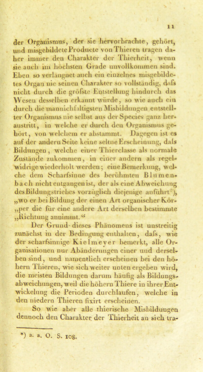 der Organismus, der sie hervorhrachte, gehört, und mißgebildete Producte vonThieren tragen da- her immer den Charakter der Thierheit, wenn sie auch im höchsten Grade unvollkommen sind. Eben so verlangnet auch ein einzelnes missgebilde- tes Organ nie seinen Charakter so vollständig, daß» nicht durch die grölste Entstellung hindurch das Weseu desselben erkannt wurde, so wie auch ein durch die mannich! öligsten Misbilduugen entstell- ter Organismus nie selbst aus JerSpecies ganz lier- austritt, in welche er durch den Organismus ge- hört, von welchem er abstammt. Dagegen ist C9 auf der andern Seile keine seltne Erscheinung, dals Bildungen , welche eiuer Thierclnsse als normale Zustände zukommen, in einer andern als regel- widrige wiederholt werden; eine Bemerkung, w ei- che dem Scharfsinne des berühmten Blumen- bach nicht entgangen ist, der als eine Abweichung des Bildungstriebes vorzüglich diejenige anführt ), „wo er hei Bildung der einen Art organischer Köi - „per die für eine andere Art derselben bestimmte „Richtung anuinnnt.4* Der Grund- dieses Phänomens ist unstreitig zunächst in der Bedingung enthalten, dals, wie der scharfsinnige Kie 1 me ver bemerkt, alle Or- ganisationen nur Abänderungen einer und dersel- ben sind, und namentlich erscheinen hei den ho- hem Thiereu, wie sich weiter unten ergehen wild, die meisteu Bildungen darum häufig als Bildungs- abweicliuugen, weil die hohem Thiere in ihrer Ent- wdekelung die Perioden durchlaufen, wrelche in den niedern Tliieren fixirt erscheinen. So wie aber alle thierische Mishildungen dennoch den Charakter der Thierheit an sich tra- *) a. a. o. S. io8.