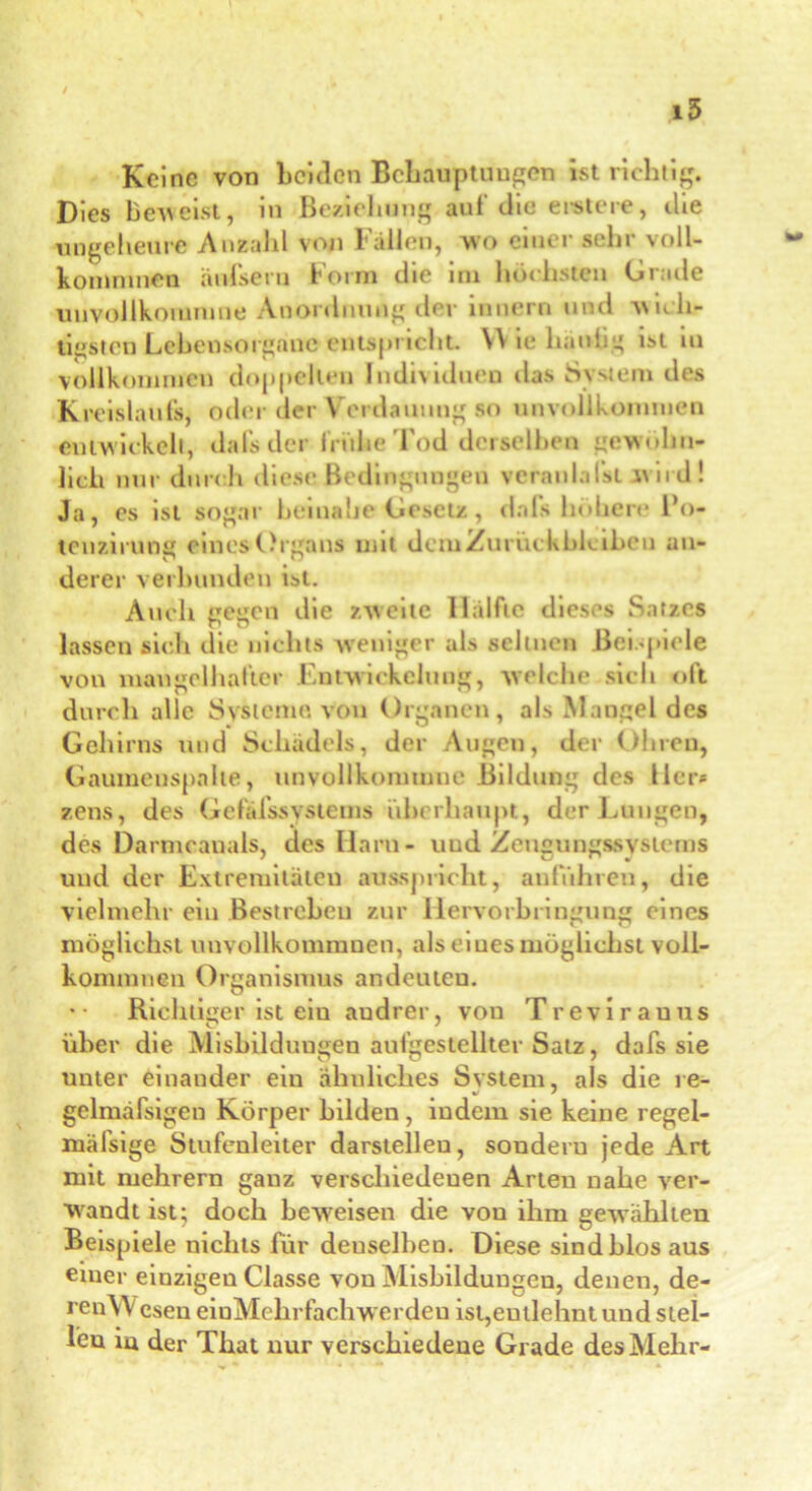 i5 Keine von beiden Behauptungen ist richtig. Dies beweist, in Beziehung aut'die erster«, die ungeheure Anzahl von Fällen, wo einer sehr voll- komnmen änfseru Form die im höchsten Grade unvollkoramne Anordnung der innern und wich- tigsten Lehensorgane entspricht. VV ie hantig ist in vollkommen doppelten Individuen das System des Kreislaufs, oder der Verdauung so unvollkommen entwickelt, da-fc der frühe Tod derselben gewöhn- lich nur durch diese Bedingungen veranlagt wird! Ja, es ist sogar beinahe Gesetz, da 1s höhere l’o- tenzirung eines Organs mit dem Zurückbleiben an- o O derer verbunden ist. Auch gegen die zweite Hälfte dieses Satzes lassen sich die nichts weniger als seltnen Beispiele von mangelhafter Entwickelung, welche sich oft durch alle Systeme, von Organen, als Mangel des Gehirns und Schädels, der Augen, der Ohren, Gaumenspalte, unvollkommne Bildung des Iler* zens, des Gefälssystems überhaupt, der Lungen, des Darmcanals, des Ilaru- und Zengungssystcms und der Extremitäten ausspricht, anführen, die vielmehr ein Bestreben zur Hervorbringung eines möglichst unvollkommnen, als eines möglichst voll- konmmen Organismus andeuten. Richtiger ist ein audrer, von Trevirauus über die Misbilduugen aufgestellter Satz, dafs sie unter einander ein ähnliches System, als die re- gelmäfsigen Körper bilden, indem sie keine regel- mäfsige Stufenleiter darstelleu, souderu jede Art mit mehrern ganz verschiedenen Arten nahe ver- wandt ist; doch beweisen die von ihm gewählten Beispiele nichts für denselben. Diese sindblos aus einer einzigen Classe von Misbildungen, denen, de- ren\Vesen einMehrfachwerden ist,entlehnt und stel- len in der That nur verschiedene Grade des Mehr-