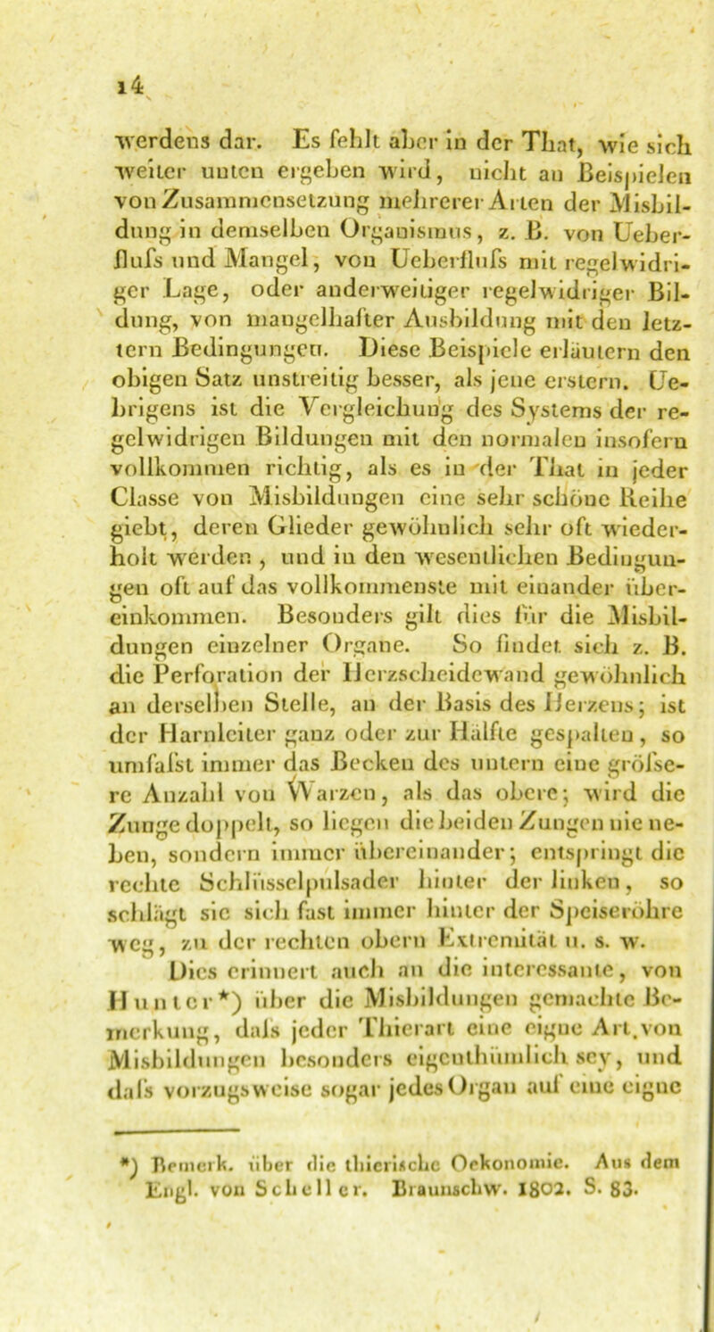 \ N » I' Werdens dar. Es fehlt aber in der That, wie sich weiter unten ergeben wird, nicht an Beispielen von Zusammensetzung mehrerer Arten der Ausbil- dung in demselben Orgauisraus, z. B. von Ueber- flufs und Mangel, von Ueherflufs mit regelwidri- ger Lage, oder anderweitiger regelwidriger Bil- dung, von mangelhafter Ausbildung mit den letz- tem Bedingungen. Diese Beispiele erläutern den obigen Satz unstreitig besser, als jene erstem. (Je- brigens ist die Vergleichung des Systems der re- gelwidrigen Bildungen mit den normalen insofern vollkommen richtig, als es in der Thal in jeder Classe von Mishildungen eine sehr schöne Reihe giebt, deren Glieder gewöhnlich sehr oft wieder- holt werden , und in den wesentlichen Bediuitun- iten oft auf das vollkommenste mit einander über- O einkommen. Besonders gilt dies für die Alisbil- dungen einzelner Organe. So findet sich z. B. die Perforation der HerzscheideWand gewöhnlich an derselben Stelle, an der Basis des Herzens; ist der Harnleiter ganz oder zur Hälfte gespalten , so umfafst immer das Becken des untern eine gröfse- rc Anzahl von VVarzcn, als das obere; wird die Zunge doppelt, so liegen die beiden Zungen nie ne- ben, sondern immer übereinander; entspringt die rechte Schliisselpulsader hinter der linken, so schlägt sic sich fast immer hinter der Speiseröhre weg, zu der rechten ober« Extremität u. s. w. Dies erinnert auch an die interessante, von Hunter*) über die Misbildiingen gemachte Be- merkung, dafs jeder Thierart eine eigue Art.von Mishildungen besonders eigeuthümheh. sey, und dafs vorzugsweise sogar jedes Organ aul eine eigne *) Bemerk, über <lie tliiciinclic Oekonomie. Au# dem Engl, von Scheller. Braunschw. 1802. S. 83-