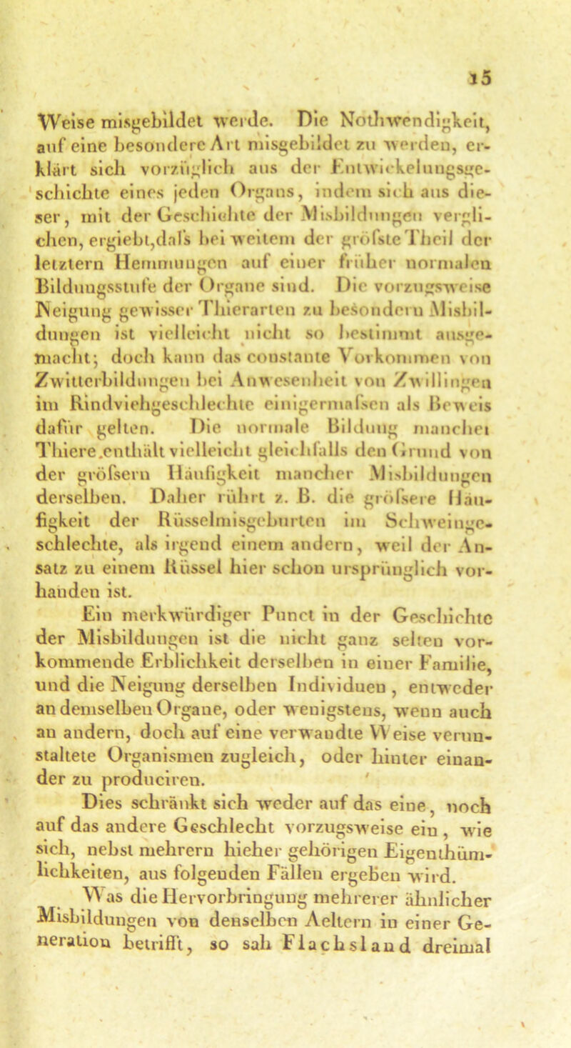 Weise mißgebildet werde. Die Notwendigkeit, auf eine besondere Art misgebiidct zu werden, er- klärt sich vorzüglich aus der Fnuvickelungsge- schichte eines jeden Organs, indem sieh aus die- ser, mit der Geschichte der Ausbildungen vergli- chen, ergiebt,dafs bei weitem der grofsteThcil der letztem Hemmungen auf einer früher normalen Bildungsstufe der Organe sind. Die vorzugsweise Neigung gewisser Thierarten zu besondoru Mißbil- dungen ist vielleicht nicht so bestimmt ausge- macht; doch kann das constante Vorkommen von Zwitterbildungen bei Anwesenheit von Zwillingen im Rindviehgeschlechte einigermafsen als Beweis dafür gelten. Die normale Bildung manchei Tliicre.enthält vielleicht gleichfalls den(iruud von der gröfseru Häufigkeit mancher Mißbildungen derselben. Daher rührt z. B. die größere Häu- figkeit der Rüsselmisgc bürten im Scliweiuge* schlechte, als irgend einem andern, weil der An- satz zu einem Rüssel hier schon ursprünglich vor- handen ist. Ein merkwürdiger Punet in der Geschichte der Misbildungen ist die nicht ganz seheu vor- kommende Erblichkeit derselben in einer Familie, und die Neigung derselben Individuen, entweder an demselben Organe, oder w enigstens, weun auch an andern, doch auf eine verw audte Weise verun- staltete Organismen zugleich, oder hinter einan- der zu produciren. Dies schränkt sich weder auf das eine, noch auf das andere Geschlecht vorzugsweise ein , wie sich, nebst mehrern hieher gehörigen Eigentüm- lichkeiten, aus folgenden Fällen ergeben wird. Was die Hervorbringung mehrerer ähnlicher Misbildungen von denselben Aeltern in einer Ge- neration betrifft, so sah Flachsland dreimal