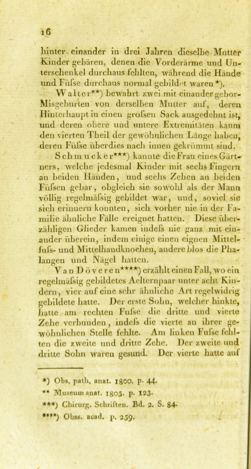 hinter einander in drei Jahren dieselbe Mutter Kinder gebären, denen die Vorderarme und Un- terschenkel durchaus fehlten, während die Hände und Fiifse durchaus normal gebildet waren *). W alter**) bewahrt zwei mit einander gebor- Misgeburten von derselben Mutter auf, dereu Hinterhaupt in einen grofseu Sack ausgedehnt ist, und deren obere und untere Extremitäten kaum den vierten Theil der gewöhnlichen Länge haben, deren Füise überdies nach innen gekrümmt sind. S chm ucke r***) kannte die Frau eines Gärt- ners, welche jedesmal Kinder mit sechs Fingern an beiden Händen, uud sechs Zehen an beiden Füfsen gebar, obgleich sie sowohl als der Mann völlig regelmäßig gebildet war, und, soviel sie sich eriuuern konnten, sich vorher nie in der Fa- milie ähnliche Fälle ereignet hatten. Diese über- zähligen Glieder kamen indels nie ganz mit ein- ander überein, indem einige einen eignen Mittcl- füfs- und Mittelhaudkuoehen, andere LIos die Pha- langen und Nägel halten. Van Dövcre n****) erzählt einen Fall, xvo ein regelmäfsig gebildetes Aellernpaar unter acht Kin- dern, vier auf eine sehr ähnliche Art regelwidrig gebildete hatte. Der erste Sohn, welcher hinkte, hatte am rechten Fufsc die dritte und vierte Zehe verbunden, indefs die vierte an ihrer ge- wöhnlichen Stelle fehlte. Am linken Fufse fehl- ten die zweite und dritte Zehe. Der zweite und dritte Sohn waren gesund. Der vierte batte auf *) Obs. path. anat. 18OO. p- 44* ** Museum anat. 1805. p. 123» ***) Chirurg. Schriften. Bd. 2. S. 84* *M*) Obs«, acad. p. 239.