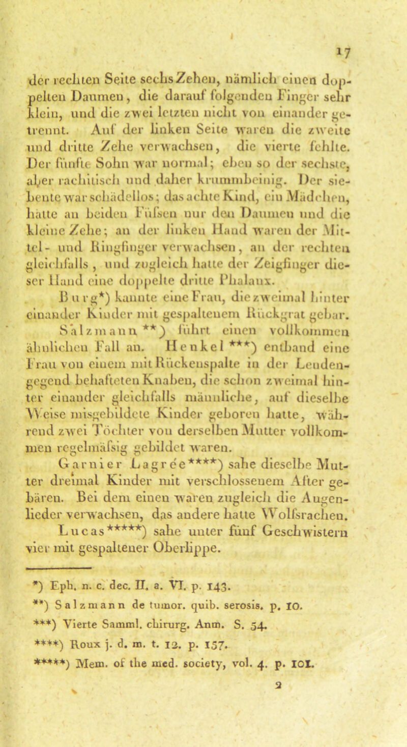 I 17 der rechten Seite sechs Zehen, nämlich ciucn dop- pelten Daumen, die darauf folgenden Finger sehr Mein, und die zw ei letzten nicht von einander ge- trennt. Auf der linken Seite waren die zweite und dritte Zehe verwachsen, die vierte fehlte. Der fünfte Sohn war normal; eben so der sechste, aber rachitisch und daher krummbeinig. Der sie- bente war sehadellos; das achte Kind, ein .Mudehen, hätte an beiden L uisen nur den Daumen und die kleine Zehe; an der linken Hand waren der .Mit- tel- und Ringfinger verwachsen, an der rechten gleichfalls , und zugleich hatte der Zeigfinger die- ser Hand eine doppelte dritte Fhalaux. Burg*) kannte eine Frau, die zweimal hinter einander Kinder mit gespaltenem Rückgrat gebar. Salzmann**) fuhrt einen vollkommen ähnlichen Fall an. Henkel***) entband eine I ran von einem mit Rückenspalte in der Leuden- gegeud behafteten Knaben, die schon zw eimal hin- ter einander gleichfalls männliche, auf dieselbe Weise nnsgebildcte Kinder geboren hatte, wäh- rend zw ei Töchter von derselben Mutter vollkom- men regelmäßig gebildet waren. Garnier Lag ree****) sähe dieselbe Mut- ter dreimal Kinder mit verschlossenem After ge- bären. Bei dem ciueu waren zugleich die Augen- lieder verwachsen, das andere hatte Wolfsrachen. Lucas*****) sähe unter fünf Geschwistern vier mit gespaltener Oberlippe. *) Eph. n. c. dec, II. a. VI. p. 143. **) Salz mann de tumor. quib. serosis. p. io. ***) Vierte Samml. cLirurg. Anm. S. 54. ****) Roux j. d. m. t. 12. p. 157. *♦***) Mem. oic the med. society, vol. 4. p. iol. 3