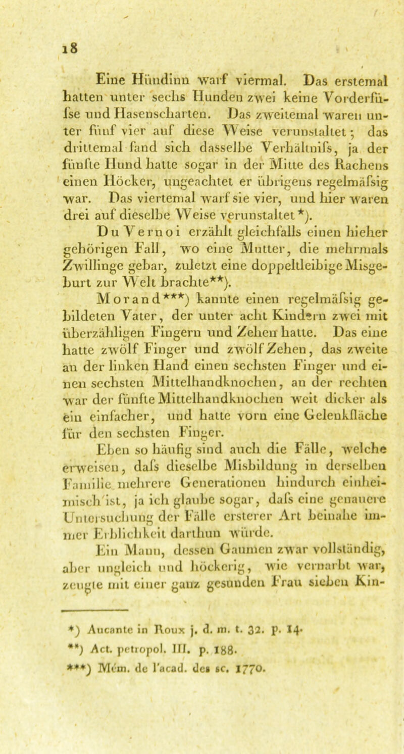 Eine Hündinn 'warf viermal. Das erstemal hatten unter sechs Hunden zwei keine Vorderfü- fse und Hasenscharten. Das zweitemal waren un- ter fünf vier auf diese Weise verunstaltet; das drittemal fand sich dasselbe Verhältnifs, ja der fünfte Hund hatte sogar in der Mitte des Rachens einen Höcker, ungeachtet er übrigens regelmäfsig war. Das viertemal warf sie vier, und hier waren drei auf dieselbe W^eise verunstaltet*). Du Vernoi erzählt gleichfalls einen hieher gehörigen Fall, wo eine Mutter, die mehrmals Zwillinge gebar, zuletzt eine doppeltleibige Misge- burt zur W elt brachte**). Morand***) kannte einen regelmäfsig ge- bildeten Vater, der unter acht Kindern zwei mit überzähligen Fingern und Zehen hatte. Das eine hatte zwölf Finger und zwölf Zehen, das zweite an der linken Hand einen sechsten Finger und ei- nen sechsten Milteihandknochen, au der rechten w ar der fünfte Mittelhandknochen wreit dicker als ein einfacher, und hatte vorn eine Gelenkfläche für den sechsten Finger. Eben so häufig sind auch die Fälle, welche erweisen, dals dieselbe Misbildung in derselben Familie mehrere Generationen hindurch einhei- misch'ist, ja ich glatibe sogar, dafs eine genauere Untersuchung der Fälle ersterer Art beinahe im- mer Erblichkeit darlhuu würde. Ein Manu, dessen Gaumen zwar vollständig, aber ungleich und höckerig, wie vernarbt war, zeugte mit einer ganz gesunden brau sieben Kin- *) Auconte in Roux j. d. m. t. 32. p. 14* **) Act. petropol. III. p. 188» ***) Mcm. de l’acad. de» sc. I770,