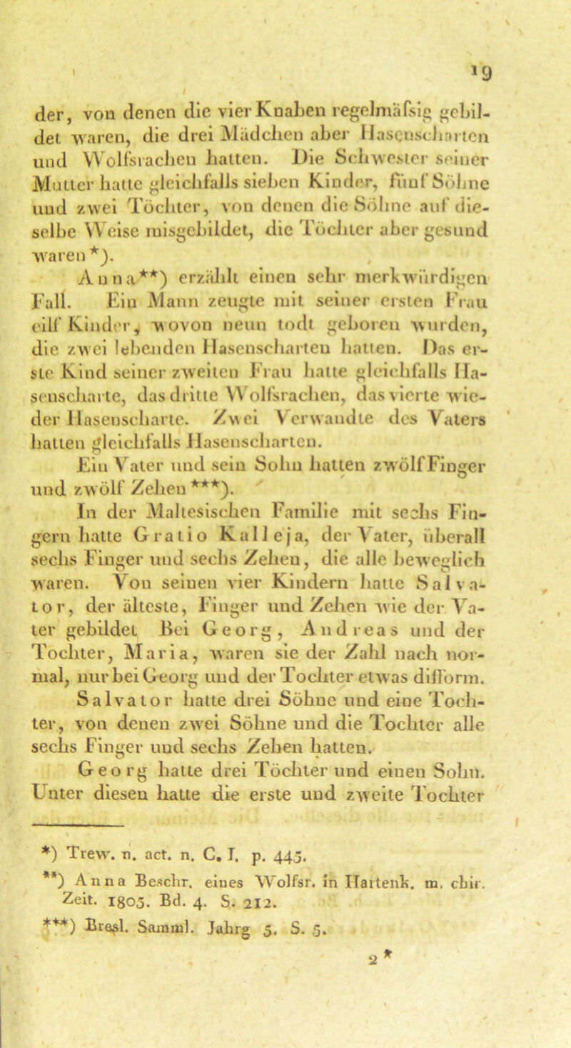 der, von denen die vier Knaben regelmäfsig gebil- det waren, die drei Mädchen aber Hasenscharten und Wolfsrachen hatten. Die Schwester seiner Mutter hatte gleichfalls sieben Kinder, fünf Söhne und zwei Töchter, von denen di&Söhne auf die- selbe Weise misgcbildet, die Töchter aber gesund waren*). Anna**) erzählt einen sehr merkwürdigen Fall. Ein Mann zeugte mit seiner ersten Frau eilf Kinder, wovon neun todt geboren wurden, die zwei lebenden Hasenscharten hatten. Das er- ste Kind seiner zweiten Frau hatte gleichfalls Ha- senscharte, das dritte Wolfsrachen, das vierte w ie- der Hasenscharte. Zwei Verwandte des Vaters hatten gleichfalls Hasenscharten. Ein Vater und sein Sohn halten zwölf Finger und zw ölf Zeheu ***). In der Maltesischen Familie mit sechs Fin- gern hatte Gratio Kalleja, der \ ater, überall sechs Finger und sechs Zeheu, die alle beweglich waren. Von seinen vier Kindern batte Salva- tor, der älteste, Finger und Zehen wie der Va- ter gebildet Bei Georg, Andreas und der Tochter, Maria, waren sie der Zalü nach nor- mal, nur bei G eorg und der Tochter etw as difform. Salvator hatte drei Söhne und eine Toch- ter, von denen zwei Söhne und die Tochter alle sechs Finger und sechs Zehen hatten. Georg hatte drei Töchter und einen Sohn. Unter diesen hatte die erste und zweite Tochter *) Trew\ n. act. n. C. T. p. 44j. **) Anna Beschr. eines Wolfsr. in Ilartenh. m. ebir. Zeit. igo3. Bd. 4. S. 212. ***) Bro«>l. Sauuul. Jahrg 5. S. 5. * 2