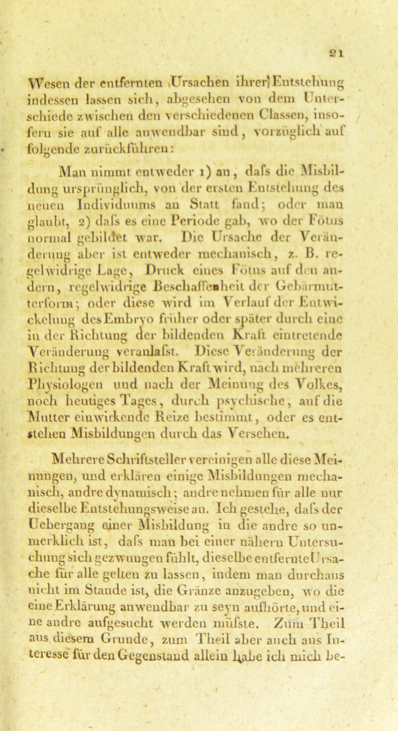 Wesen der entfernten «Ursachen ihrer)Entstehung indessen lassen sich, abgesehen von dem Unter- schiede zwischen den verschiedenen Classen, inso- fern sie auf alle anwendbar sind, vorzüglich auf folgende zurückführen: Man nimmt entweder 1) an, dafs die Misbii- dung ursprünglich, von der ersten Entstehung des neuen Individuums au Statt fand; oder man glaubt, 2) dafs es eine Periode gab, wo der Fötus normal gebildet war. Die Ursache der Verän- derung aber ist entweder mechanisch, z. B. re- gelwidrige Lage, Druck eines Lotus auf den an- dern, regelwidrige Beschaffenheit der Gebärmut- terform*, oder diese wird im Verlauf der Entwi- ckelung des Embryo früher oder später durch eine in der Richtung der bildenden Krall eintretende Veränderung veranlafst. Diese Vekinderung der Richtung der bildenden Kraft wird, nach mehreren Phy siologen und nach der Meinung des Volkes, noch heutiges Tages, durch psychische, auf die Mutter eiuwirkcude Reize bestimmt, oder es ent- stehen Misbildungen durch das Versehen. Mehrere Schriftsteller vereinigen alle diese Mei- nungen, und erklären einige Misbildungen mecha- nisch, andre dynamisch; andre nehmen für alle nur dieselbe Entstehungsweise au. Ich gestehe, dafs der Uebergaug oiner Misbildung in die andre so un- merklich ist, dafs man bei einer nahem Untersu- chung sich gezwungen fühlt, dieselbe entfern teil i Sa- che für alle gelten zu lassen, indem mau durchaus nicht im Stande ist, die Gränze anzugebeu, wo die eine Erklärung anwendbar zu seyu aufliörte, und ei- ne andre aufgesucht werden miifste. Zum Theil aus diesem Grunde, zum Theil aber auch aus In- teresse für den Gegenstand allein habe ich mich he-