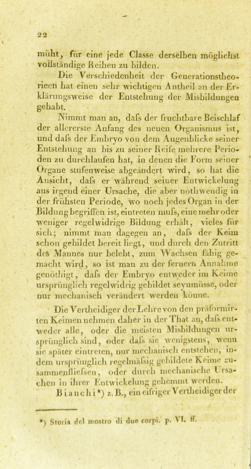 müht, für eine jede Classe derselben möglichst vollständige Reihen zu bilden. Die Verschiedenheit der Generationsthco- rieeh hat einen sehr wichtigen Antheil an der Er- klärungsweise der Entstehung der Misbildungeu gehabt. Nimmt man an, dafs der fruchtbare Beischlaf der allererste Anfang des neuen Organismus ist, und dafs der Embryo von dem Augenblicke seiner Entstehung an bis zu seiner Reife mehrere Perio- den zu durchlaufen hat, in denen die Form seiner Organe stufenweise abgeändert wird, so hat die Ansicht, dafs er wahrend seiner Entwickelung aus irgend einer Ursache, die aber nothwendig in der frühsten Periode, wo noch jedes Organ in der Bildung begriffen ist, eintreten mufs, eine mehr oder weniger regelwidrige Bildung erhalt, vieles für sich; nimmt man dagegen an, dafs der Keim schon gebildet bereit liegt, und durch den Zutritt des Mannes nur belebt, zum Wachsen fähig ge- macht wird, so ist man zu der fernem Annahme genöthigt, dafs der Embryo entweder im Keime ursprünglich regelwidrig gebildet seynmiisse, oder nur mechanisch verändert werden könne. Die Vertheidiger der Lehre von den präformir- ten Keimen nehmen daher in der '1 hat an, dals ent- weder alle, oder die meisten Misbildungcn ur- sprünglich sind, oder dafs sie wenigstens, wenn sic später eintreten, nur mechanisch entstehen, in- dem ursprünglich regelmäfsig gebildete Keime cu- sammenfliefsen, oder durch mechanische Frsa- chen in ihrer Entwickelung gehemmt werden. B i a n c h i *) z. B., ein eifriger Vertheidiger der ») Stoiia fjcl mostro di du« corpi. p. A I. *h