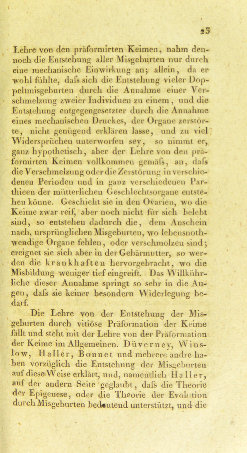 Lehre von clcn präformirten Keimen, nahm den- noch die Entstehung aller Misgeburten nur durch eine mechanische Einwirkung an; allein, da er wohl fühlte, dafs sich die Entstehung vieler Dop- peltxnisgeburten durch die Annahme eiuer \ er- sclimelzuug zweier Individuen zu einem , und die Entstehung entgegengesetzter durch die Annahme eines mechanischen Druckes, der Organe zerstör- te, nicht genügend erklären lasse, und zu viel Widersprüchen unterworfen sev, so nimmt er, ganz hypothetisch, aber der Lehre von den pra- fornürten Keimen vollkommen gemal's, an, dafs die V erschmelzung oder die Zerstörung in verschie- denen Perioden uud in ganz verschiedenen Par- tliieen der mütterliclieu Geschlechtsorgane entste- hen könne. Geschieht sie in den Ovarien, w o die Keime zwar reif, aber noch nicht für sich belebt sind, so entstehen dadurch die, dem Anschein nach, ursprünglichen Misgeburten, wo lebensnoth- wendige Organe fehlen, oder verschmolzen sind; ereignet sie sich aber in der Gebärmutter, so wer- den die krankhaften hervorgebracht, wo die Misbildung weniger tief eingreift. Das W illkühr- liche dieser Annahme springt so sehr in die Au- gen, dafs sie keiner besoudern Widerlegung be- darf. Die Lehre von der Entstehung der Mis- geburten durch vitiöse Präformation der Keime fällt uud steht mit der Lehre von der Präformation der Keime im Allgemeinen. Düvernev, W ins- low, Haller, Bon net und mehrere andre ha- ben vorzüglich die Entstehung der Misgeburten auf diese W eise erklärt, und, namentlich Haller, auf der andern Seite geglaubt, dafs die Theorie der Epigeuese, oder die Theorie der Evolution durch Misgeburten bedeutend unterstützt, und die