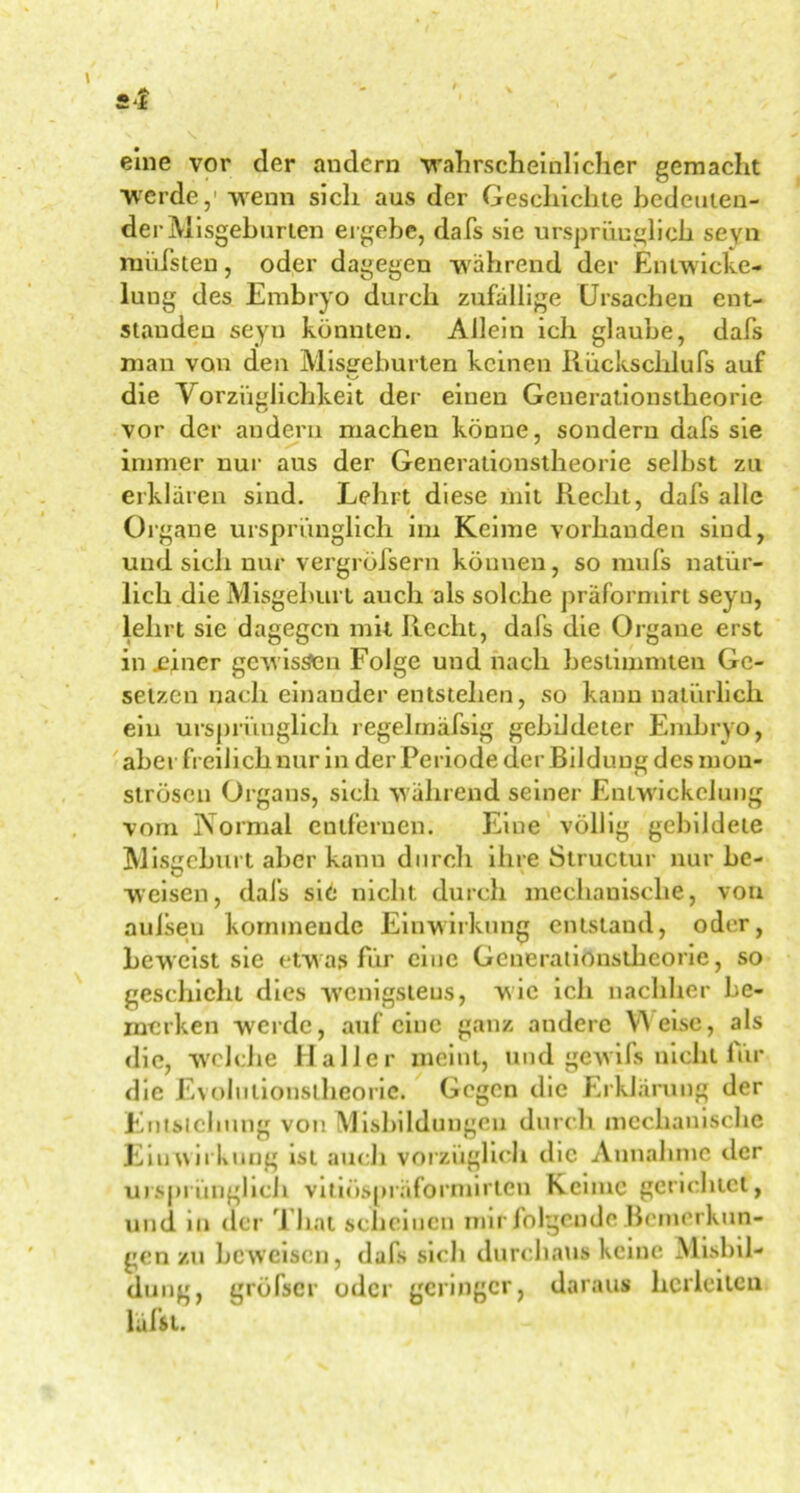 eine vor der andern wahrscheinlicher gemacht werde,1 wenn sich aus der Geschichte bedeuten- der Misgeburien ergebe, dafs sie ursprünglich seyn rnüfsten, oder dagegen während der Entwicke- lung des Embryo durch zufällige Ursachen ent- standen seyn könnten. Allein ich glaube, dafs man von den Missgeburten keinen Rückschlufs auf o die Vorzüglichkeit der einen Geuerationstkeorie vor der andern machen könne, sondern dafs sie immer nur aus der Generationstheorie selbst zu erklären sind. Lehrt diese mit Recht, dafs alle Organe ursprünglich im Keime vorhanden sind, und sich nur vergrölsern können, so mufs natür- lich die Misgeburt auch als solche praformirt seyn, lehrt sie dagegen mit Recht, dafs die Organe erst in .einer gew issen Folge und nach bestimmten Ge- setzen nach einander entstehen, so kann natürlich ein ursprünglich regelmäfsig gebildeter Embryo, aber freilich nur in der Periode der Bildung des mon- strösen Organs, sich während seiner Entwickelung vom Normal entfernen. Eine völlig gebildete M isgeburt aber kann durch ihre Structur nur be- weisen, dafs si6 nicht durch mechanische, von aulsen kommende Einwirkung entstand, oder, beweist sie etw as für eine Gcnerationstheorie, so geschieht dies wenigstens, wie ich nachher be- merken werde, auf eine ganz andere Weise, als die, welche Haller meint, und gewifs nicht für die Evolutionstheorie. Gegen die Erklärung der Entstehung von Misbildungcu durch mechanische Einwirkung ist auch vorzüglich die Annahme der ursprünglich vitiöspräformirten Keime gerichtet, und in der Thal scheinen mir folgende Bemerkun- gen zu beweisen, dafs sich durchaus keine Misbil- dung, gröber oder geringer, daraus hcrleitcu lüffit.