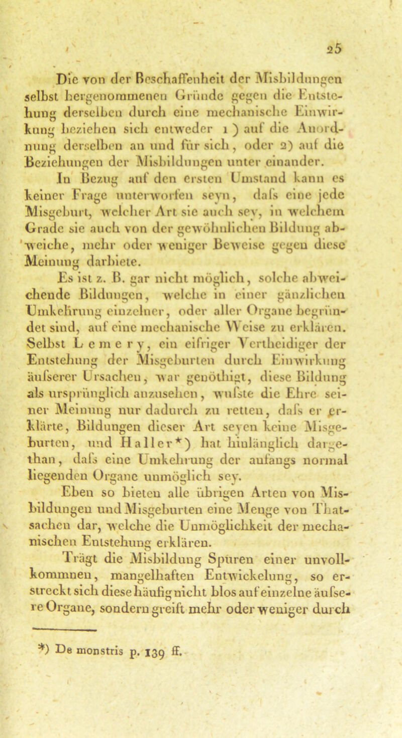 Die von der Beschaffenheit der Misbildungen seihst hergenornmenen Gründe gegen die Kniste- liung derselben durch eine mechanische Einwir- kung beziehen sich entweder 1 ) auf die Anord- nung derselben an und für sich, oder 2) auf die Beziehungen der Eisbildungen unter einander. In Bezug auf den ersten Umstand kann es keiner Frage unterworfen sevn, dafs eine jede Misgeburt, welcher Art sie auch sey, in welchem Grade sie auch von der gewöhnlichen Bilduug ab- weiche, mehr oder weniger Beweise gegen diese Meinung darbiete. Es ist z. B. gar nicht möglich, solche abwei- chende Bildungen, welche in einer gänzlichen Umkehrung einzelner, oder aller Organe begrün- det sind, auf eine mechanische Weise zu erklären. Selbst Lerne ry, ein eifriger Vcrtheidiger der Entstehung der Misgeburten durch Einwirkung äufserer Ursacheu, war geuötliigt, diese Bildung als ursprünglich anzusehen, w niste die Ehre sei- ner Meinung nur dadurch zu retteu, dafs er £r- klärte, Bildungen dieser Art seyen keine Misge- hurten, und Haller*) hat hinlänglich darge- than, dals eine Umkehrung der anfangs normal liegenden Organe unmöglich sey. Eben so bieten alle übrigen Arten von Mis- Bildungen uudMisgeburten eine Menge von That- sachcu dar, welche die Unmöglichkeit der mecha- nischen Entstehung erklären. Trägt die Eisbildung Spuren einer unvoll- kommnen, mangelhaften Entwickelung, so er- streckt sich diese häufig nicht blos auf einzelne äufse- re Organe, sondern greift mehr oder weniger durch *) De monstris p. 139 ff. I