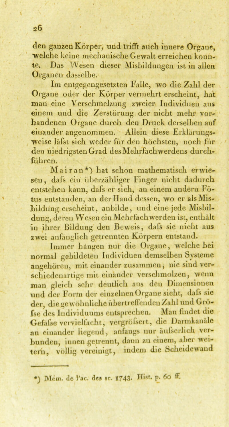 26 den ganzen Körper, uud trifft auch innere Organe, ■welche keine mechanische Gewalt erreichen konn- te. Das Wesen dieser Misbildungen ist in allen Ol ganen dasselbe. Im entgegengesetzten Falle, wro die Zahl der Organe oder der Körper vermehrt erscheint, hat man eine Verschmelzung zweier Individuen aus einem und die Zerstörung der nicht mehr vor- handenen Organe durch den Druck derselben auf einander angenommen. Allein diese Erklärungs- weise iäfst sich weder für den höchsten, noch für den niedrigsten Grad des Mehrfachwerdens durch- führen. Mai ran*) hat schon mathematisch erwie- sen , dafs ein überzähliger Finger nicht dadurch entstehen kann, dafs er sich, an einem auderu Fö- tus entstanden, an der Hand dessen, wo er alsMis- Lildung erscheint, anbilde, und eine jede Misbil- dung, deren Wesen ein Mehrfach werden ist, enthält in ihrer Bildung den Beweis, dafs sie nicht aus zwei anfänglich getrennten Körpern entstand. Immer hängen nur die Organe, welche hei normal gebildeten Individuen demselben Systeme angehören, mit einander zusammen, nie sind ver- schiedenartige mit einander verschmolzen, wenn man gleich sehr deutlich ans den Dimensionen und der Form der einzelnen Organe sieht, dafs sie der, die gewöhnliche übertreffenden Zahl und Grö- fse des Individuums entsprechen. Man findet die Gefäfse vervielfacht, vergrößert, die Darmkanäle an einander liegend, anfangs nur äufserlich ver- bunden, innen getrennt, dann zu einem, aber wei- terü, völlig vereinigt, indem die Scheidewand •) Mcm. de l’ac. des sc. 1743. Hist. p. 60 ff