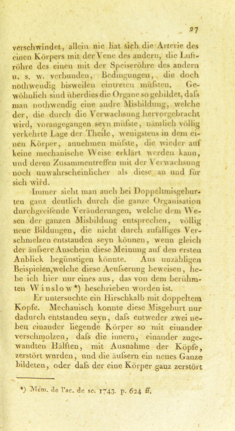 37 verschwindet, allein nie hat sich die Arterie des einen Körpers mit der Vene des andern, die Luft- röhre des einen mit der Speiseröhre des andern u. s. av. verbunden, Bedinguugeu, die doch nölhwendig bisweilen eintreteu mühteu. Ge- wöhnlich sind überdies die Organe so gebildet, dals man nothwendig eine andre Misbildung, welche der, die durch die Verwachsung hervorgebracht wird, vorangegangen seyn iniifste, nämlich völlig verkehrte Lage der Theiic, Avenigstens in dem ei- nen Körper, annehraen lindste, die Avicder auf keine mechanisrhe Weise erklärt \\erdeu kann, und deren Zusammentreffen mit der \ ci Avachsnng noch uuAvabrscheinlicber als diese au und für sich Avird. Immer sielit man auch bei Doppelimisgelmr- teu ganz deutlich durcli die ganze Orgauisalipn durchgreifende V eränderungen, w elche dem W e- sen der ganzen Misbilduug entsprechen, völlig neue Bildungen, die nicht durch zufälliges Ver- schmelzen entstanden seyn können, weuu gleich der hufsere Anschein diese Meinung auf den ersten Anblick begünstigen könnte. Aus unzähligen Beispielen,welche diese Aeufserung beweisen, he- be ich hier nur eines aus, das von dem berühm- ten W insloAV*) beschrieben avoiden ist. Er untersuchte ein Hirschkalb mit doppeltem Kopfe. Mechanisch konnte diese Misgeburt nur dadurch entstanden seyn, dafs entweder zwei ne- ben einander liegende Körper so mit einander verschmolzen, dafs die innern, einander zuze- wandten Hälften, mit Ausnahme der Köpfe, zerstört wurden, und die äufsern ein neues Ganze bildeten, oder dafs der eine Körper ganz zerstört *) 3fern, de l’ac. de sc. I43. p. 624 ff.