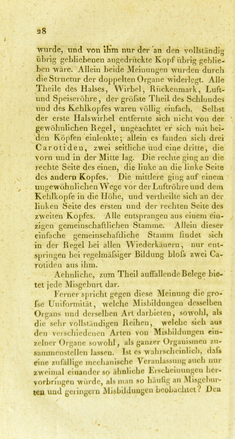 •wurde, und von ihm nur der an den vollständig übrig gebliebenen angedrückte Kopf übrig geblie- ben wäre. Allein beide Meinungen wurden durch die Structur der doppelten Organe widerlegt. Alle Tbeile des Halses, Wirbel, Rückenmark, Luft- und Speiseröhre, der gröbste TheiL des Schlundes und des Kehlkopfes waren völlig einfach. Selbst der erste Halswirbel entfernte sich nicht von der ' gewöhnlichen Regel, ungeachtet er sich mit bei- den Köpfen einlenkte; allein es fanden sich drei Carotiden, zwei seitliche und eine dritte, die vorn und in der Mitte lag. Die rechte ging an die rechte Seite des einen, die linke au die linke Seile des andern Kopfes. Die mittlere ging auf einem ungewöhnlichen Wege vor der Luftröhre und dein Kehlkopfe in die Höhe, und vertheilte sich an der linken Seite des ersten und der rechten Seite des zweiten Kopfes. Alle entsprangen aus einem ein- zigen gemeinschaftlichen Stamme. Allein dieser einfache gemeinschaftliche Stamm findet sich in der Regel hei allen Wiederkäuern, nur ent- springen bei regehnafsiger Bildung blofs zwei Ca- rotiden aus ihm. Aehnlichc, zum Theil auffallende Belege bie- tet jede Misgeburt dar. Ferner spricht gegen diese Meinung die gro- fse Uniformität, welche Misbilduugen desselben Organs und derselben Art darbieten, sowohl, als die sehr vollständigen Reihen, welche sich aus den verschiedenen Arten von Misbilduugen ein- zelner Organe sowohl, als ganzer Orgauismeu zu- sammenstcllcn lassen. Ist cs wahrscheinlich, dals eine zufällige mechanische Veranlassung auch nur zweimal einander sp ähnliche Erscheinungen her- vorhnngen würde, als man so häufig an Misgchur- tcu und gelinget u Misbilduugen beobachtet: Deu