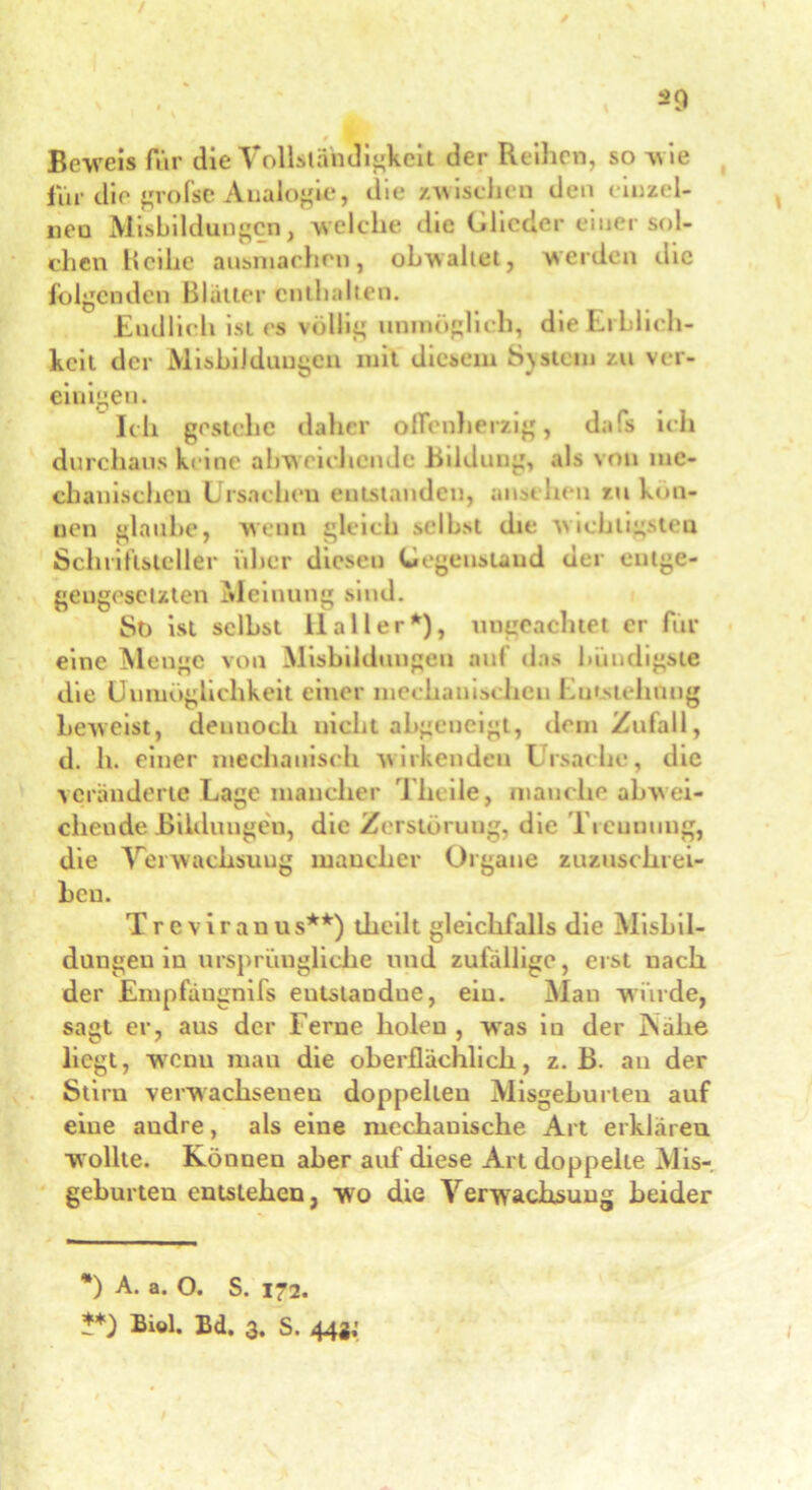 / / ^9 Beweis für die Vollständigkeit der Reihen, so w ie für die große Analogie, die /wischen den einzel- nen Misbildungcn, welche die Glieder einer sol- chen Reihe ausmachcn, obwaltet, werden die folgenden Blatter enthalten. Endlich ist es völlig unmöglich, die Erblich- keit der Misbilduugen mit diesem System zu ver- einigen. Ich gestehe daher offenherzig, dafs ich durchaus keine abw eichende Bildung, als von me- chanischen Ursachen entstanden, anschen zu kön- nen glaube, wenn gleich selbst die wichtigsten Schriftsteller über diesen Gegenstand der entge- gengesetzten Meinung sind. St) ist selbst llaller*), ungeachtet er für eine Menge von Ausbildungen auf das bündigste die Unmöglichkeit einer mechanischen Umstellung beweist, dennoch nicht abgeneigt, dem Zufall, d. h. einer mechanisch wirkenden Ursache, die veränderte Lage mancher rlheile, manche abwei- chende Bildungen, die Zerstörung, die Tieunuug, die Verwachsung mancher Organe zuzuschrei- bcu. Treviranus**) theilt gleichfalls die Alishil- dungeu in ursprüngliche und zufällige, erst uach der Empfängnifs entslandne, ein. Man winde, sagt er, aus der Ferne holen , wras iu der Nahe liegt, wenu man die oberflächlich, z. B. au der Stirn verwachseneu doppelten Misgehurten auf eine andre, als eine mechanische Art erklären wollte. Können aber auf diese Art doppelte Mis-, gehurten entstehen, wo die Verwachsung beider *) A. a. O. S. 172.