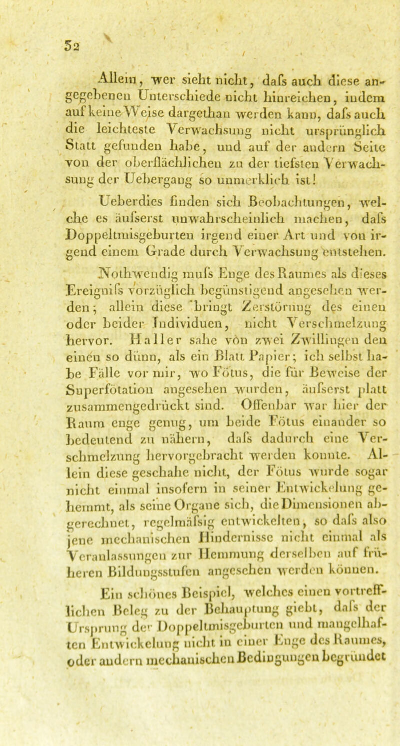 I Allem, •wer sieht nicht, dafs auch diese an- gegebenen Unterschiede nicht hinreichen, indem auf keine W cjse dargctlian werden kann, dafs auch die leichteste Verwachsung nicht ursprünglich. Statt gefunden habe, und auf der andern Seite von der oberflächlichen zu der tiefsten Verwach- sung der Uebergaug so unmerklich ist! Ueberdics finden sich Beobachtungen, wel- che es äuiserst unwahrscheinlich machen, dafs Doppeltmisgeburten irgend einer Art und vou ir- gend einem Grade durch Verwachsung entstehen. JNothwendig mufs Enge des Raumes als dieses Ercignifs vorzüglich begünstigend angesehen wer- den; allein diese bringt Zerstörung dgs einen oder beider Individuen, nicht ^ erschmelzung hervor. Haller sähe vön zwei Zwillingen den einen so dünn, als ein Blatt Papier; ich seihst ha- be Fälle vor mir, wo Fötus, die für Beweise der Superfötalion angesehen wurden, äufserst platt zusammengedrückt sind. Offenbar war liier der Baum enge genug, um beide Fötus einander so bedeutend zu nähern, dafs dadurch eine Ver- schmelzung hervorgebracht werden konnte. Al- lein diese geschähe nicht, der Fötus wurde sogar nicht einmal insofern in seiner Entwickelung ge- hemmt, als seine Organe sich, die Dimensionen ab- gerechnet, regelmäßig entwickelten, so dafs also jene mechanischen Hindernisse nicht einmal als Veranlassungen zur Hemmung derselben auf frü- heren Bildungsstufen angesehen werden können. Ein schönes Beispiel, welches einen vortreff- lichen Beleg zu der Behauptung giebl, dafs der Ursprung dev Doppeltmisgeburten und mangelhaf- ten Entwickelung nicht in einer Enge des Baumes, oder andern mcchauischcn Bedingungen begründet