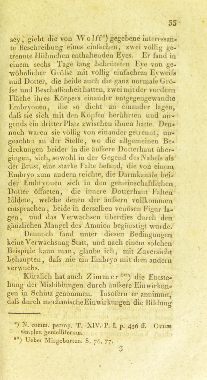 sey, giel)t die von WoIff ) gegebene interessan- te Beschreibung eines einfachen, zwei völlig ge- trennte Hühnchen enthaltenden Eyes. Er fand in einem sechs Tage lang bebrüteten Eye von ge- wöhnlicher Giölse mit völlig einfachem E\weift und Dotter, die beide auch die ganz normale Grö- fse und Beschaffenheit hatten, zw’eimitder vordem Fläche ihres Körpers einander entgegengewandte Embryonen, die so dicht an einander lagen, dafs sie sich mit den Köpfen berührten und nir- gends ein dritter Platz zwischen ihnen hatte. Den- noch waren sie völlig von einander getrennt, uu- geachtct au der Stelle, wo die allgemeinen Be- deckungen beider in die äufsere Dotterhaut über- gingen, sich, sowohl in der Gegend des N abels als ciev Brüst, eine starke Falte befand, die von einem Embryo zum andern reichte, die Darmkauäle hei- der Embryonen sich in den gemeinschaftlichen Dotter öffneten, die innere Dotterhaut Falten bildete, welche denen der äufsern vollkommen entsprachen, Leide in derselben venösen Figur la- gen , und das Verwachsen überdies durch den gänzlichen Mangel des Amuion begünstigt wurde» Dennoch fand unter diesen Bedingungen kerne Verwachsung Statt, und nach einem solchen Beispiele kann man, glaube ich, mit Zuversicht behaupten, dafs nie ein Embryo mit dem andern verwuchs. Kürzlich hat auch Zimmer5) die Entste- hung der Mishildungen durch äufsere Einwirkun- gen in Schutz genommen. Insofern er annimmt, dafs durch mechanische Einw irkungen die Bildum«- *) N- conun. ])6trop, T. XIV. P. T. p. 456 ff. Ovum simplex gemelliferunj. **) Geber Misgeburten. S. 76, 77.