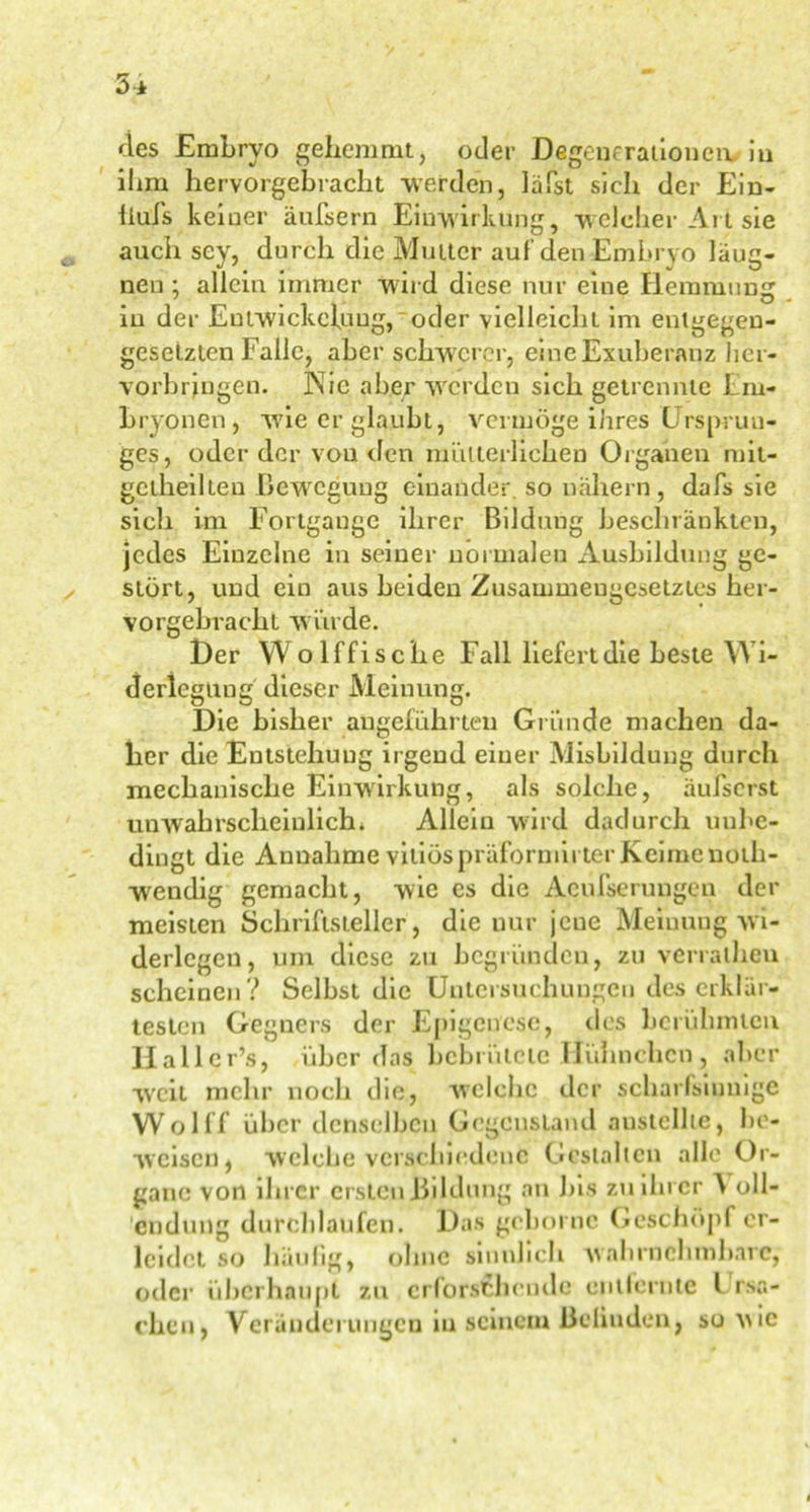 des Embryo gehemmt, oder Degenerationen, in ihm hervorgebracht werden, läßt sich der Ein- liufs keiner äußern Einwirkung, welcher Art sie auch sey, durch die Mutter auf den Embryo läug- neu : allein immer wird diese nur eine Ilemmunir ' , » KJ » in der Entwickelung, oder vielleicht im entgegen- gesetzten Falle, aber schwerer, eineExuberanz her- vorbringen. Nie aber werden sich getrennte Em- bryonen, wie er glaubt, vermöge ihres Ursprun- ges, oder der vou den mütterlichen Organen mil- gctheilten Bewegung einander, so nähern, dafs sie sich im Fortgange ihrer Bildung beschränkten, jedes Einzelne in seiner normalen Ausbildung ge- stört, und ein aus beiden Zusammengesetztes her- vorgebracht würde. Der W olffische Fall liefert die beste Wi- derlegung dieser Meinung. Die bisher angeführten Gründe machen da- her die Entstehuug irgend einer Misbildung durch mechanische Einwirkung, als solche, äußerst unwahrscheinlich. Allein wird dadurch unbe- dingt die Annahme vitiöspräformirter Keime noth- wendig gemacht, wie es die Acufserungcn der meisten Schriftsteller, die nur jene Meinung wi- derlegen, um diese zu begründen, zu verratheu scheinen ? Selbst die Untersuchungen des erklär- testen Gegners der Epigeuesc, des berühmten Halle r’s, über das bebrütete Hühnchen , aber weit mehr noch die, welche der scharfsinnige Wolff über denselben Gegenstand austcllte, be- weisen, welche verschiedene Gestalten alle Or- gane von ihrer ersten Bildung an bis zu ihrer ^ oll- endung durchlaufen. Das geben nc Geschöpf er- leidet so häufig, ohne sinnlich wahrnehmbare, oder überhaupt zu erforschende enilernte l rso- chcu, Veränderungen in seinem ßeliuden, so wie