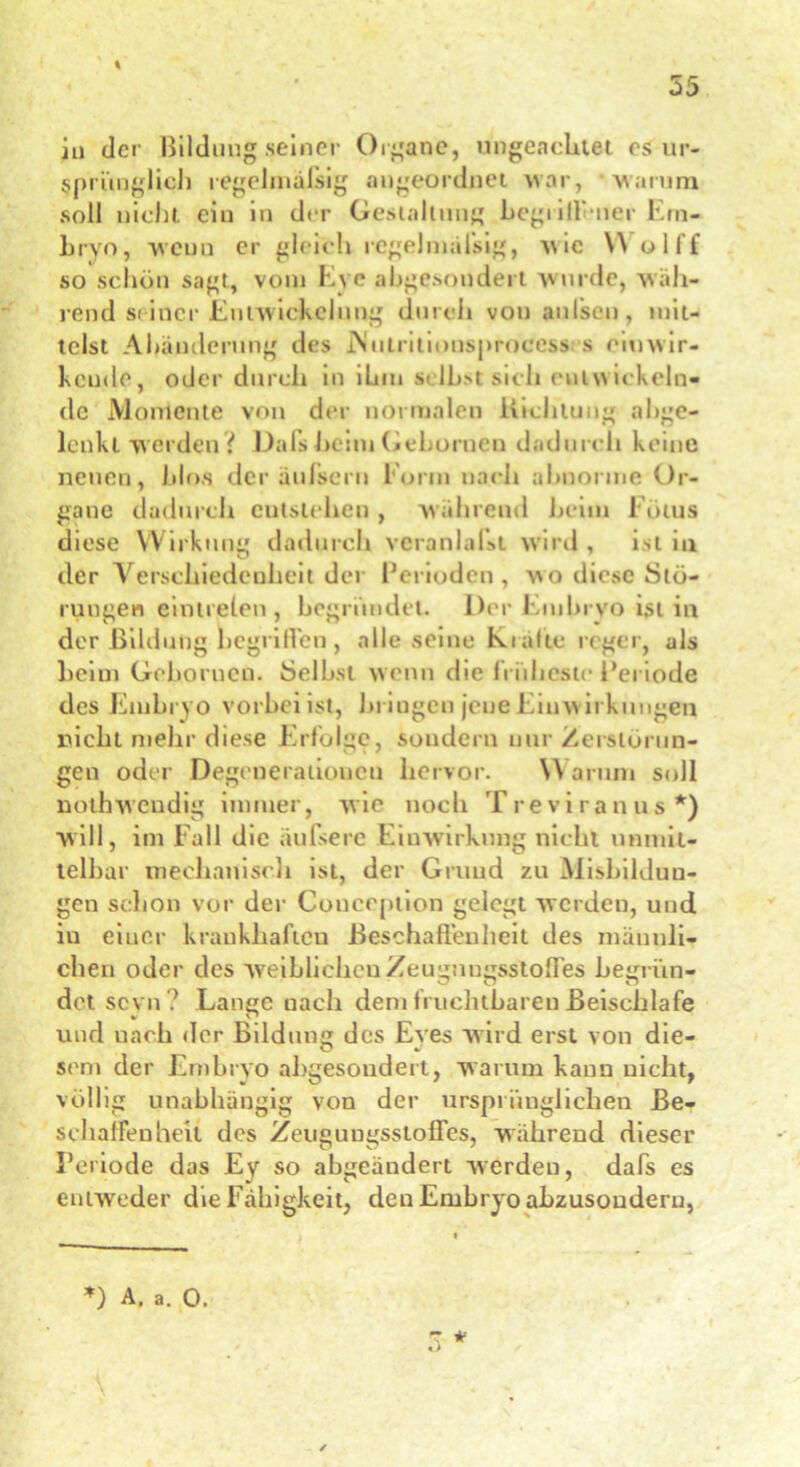 iu der Bildung seiner Organe, ungeachtet es ur- sprünglich regelmäßig an geordnet war, warum soll nicht ein in der Gestaltung hegrill'mer Em- bryo, weun er gleich regelmäfsig, wie Y\ olff so schön sagt, vom Evc abgesondert wurde, wäh- lend siiocr Entwickelung durch von außen, mit- telst Abänderung des iNulritionsproeess s cm wir- kende, oder durch in ihm selbst sieh entwickeln- de Momente von der normalen Richtung abge- lenkt werden? Dafs beim Gehörnen dadurch keine neuen, blo.s der äufsern Form nach abnorme Or- gane dadurch entstehen , während beim Fötus diese Wirkung dadurch veranlaßt wird , ist in der Verschiedenheit der Feriodcn, wo diese Stö- rungen eintrelen , begründet. Der Embryo ist in der Bildung begrüben , alle seine Kialte reger, als beim Gebonien. Selbst wenn die früheste Periode des Embryo vorbei ist, briugen jene Einw irkungen nicht mehr diese Erfolge, sondern nur Zerstörun- gen oder Degenerationen hervor. \\ arum soll nothwendig immer, wie noch Treviranus*) will, im Fall die äußere Einwirkung nicht unmit- telbar mechanisch ist, der Grund zu Misbilduu- gen schon vor der Couception gelegt werden, und iu einer krankhaften BeschafTeuheit des männli- chen oder des weiblichen Zeugnngsstofies begrün- det sevn ? Lange nach dem fruchtbaren Beischlafe und uach der Bildung des Eyes wird erst von die- sem der Embryo abgesondert, warum kann nicht, völlig unabhängig von der ursprünglichen Be- schaffenheit des ZeugungssiofFes, während dieser Periode das Ey so abgeändert werden, dafs es entweder die Fähigkeit, den Embryo ahzusoudern, *) A. a. 0. V