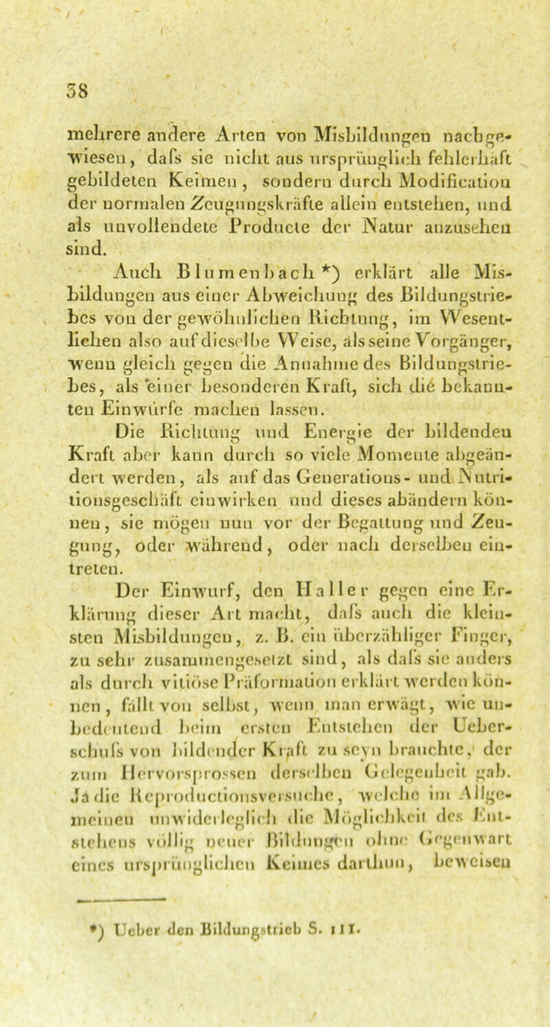 ( 58 mehrere andere Arten von Mishild ungen nachge- wiesen, dafs sie nicht aus ursprünglich fehlerhaft gebildeten Keimen , sondern durch Modificaliou der normalen Zcugnngskräfte allein entstehen, und als unvollendete Producle der Natur anzuseheu sind. Auch Blum en hach *) erklärt alle Mis- sbildungen aus einer Abweichung des Bildungstrie- bcs von der gewöhnlichen Richtung, im Wesent- lichen also auf dieselbe Weise, als seine Vorgänger, W'euu gleich gegen die Annahme des Bildungstrie- bes, als einer besonderen Kraft, sich die bekann- ten Einwürfe machen lassen. Die Richtung und Energie der bildenden Kraft aber kann durch so viele Momente abgeän- dert werden, als auf das Generatious- und Nutri- tionsgeschäft einwirken und dieses abändern kön- nen , sie mögen nun vor der Begattung und Zeu- gung, oder während, oder nach derselben ein- trete u. Der Einwurf, den Haller gegen eine Er- klärung dieser Art macht, dafs auch die klein- sten MLsbildungcu, z. B. ein überzähliger Finger, zu sehr zusammengesetzt sind, als dafs.sie anders als durch viliöse Präformalion erklärt werden köü- ncn, fällt von selbst, wenn man erwägt, wie un- bedeutend beim ersten Entstehen der Uebcr- sebufs von bildender Krpft zu seyn brauchte,1 der zum llrrvorsprossen derselben Gelegenheit gab. Jädie Reproductionsversuche, welche im Allge- meinen unwiderleglich die Möglichkeit des Ent- stehens völlig neuer Bildungen ohne Gegenwart eines ursprünglichen Keimes dartliuu, beweisen *) lieber den Lildungstrieb S. 111-