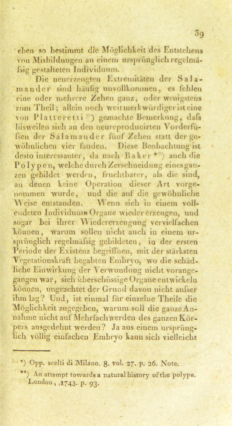 eben so bestimmt dfe Möglichkeit des Entstehens vou Misbilduugen an einem ursprünglich regclmä- isig gestalteten Individuum. Die neuerzeugten Extremitäten der Sala- man der sind häufig unvollkommen, es fehlen eine oder mehrere Zehen ganz, oder wenigstens zum Thcil; allein noch weituiei kwürdiger ist eine von Plattcretti ) gemachte Bemerkung, dafs bisweilen sieb au den neureproducirten Vorderfü- lsen der Salamander fünf /eben statt der gc- wohnlichen vier fanden. Diese Beobachtung ist desto interessanter, da nach Baker* **) ) auch die Po ly pe n, welche durch Zerschneidung einesgan- zen gebildet werden, fruchtbarer, als die sind, an denen keine Operation dieser Art vorge- nommen wurde, und die auf die gewöhnliche W cisc entstanden. V\ enn sich in einem voll- endeten Individuum Organe w ieder erzeugen, und sogar hei ihrer \\ iedererzeugung vervielfachen können, warum solleu nicht auch in einem ur- sprünglich regelmäfsig gebildeten, in der ersten Periode der Existenz begriffnen, mit der stärksten Vegetationskraft begabten Embryo, wo die schäd- liche Einwirkung der Verwundung uicl.it vorange- gangen war, sich überschüssige Organe entwickeln können, ungeachtet der Grund davon nicht aufser ihm lag? Und, ist einmal für einzelne Theile die Möglichkeit zugegeben, warum soll die gauze An- nahme nicht auf Mehrfach werden des ganzen Kör- pers ausgedehnt werden? Ja aus einem ursprüng- lich völlig einfachen Embryo kann sich vielleicht *) Opp. scelti di Milano. 8- Vol. 27. p. 26. Note. **) An attempt towardsa natural history ofthe polype. London, ,1743. p. 93.