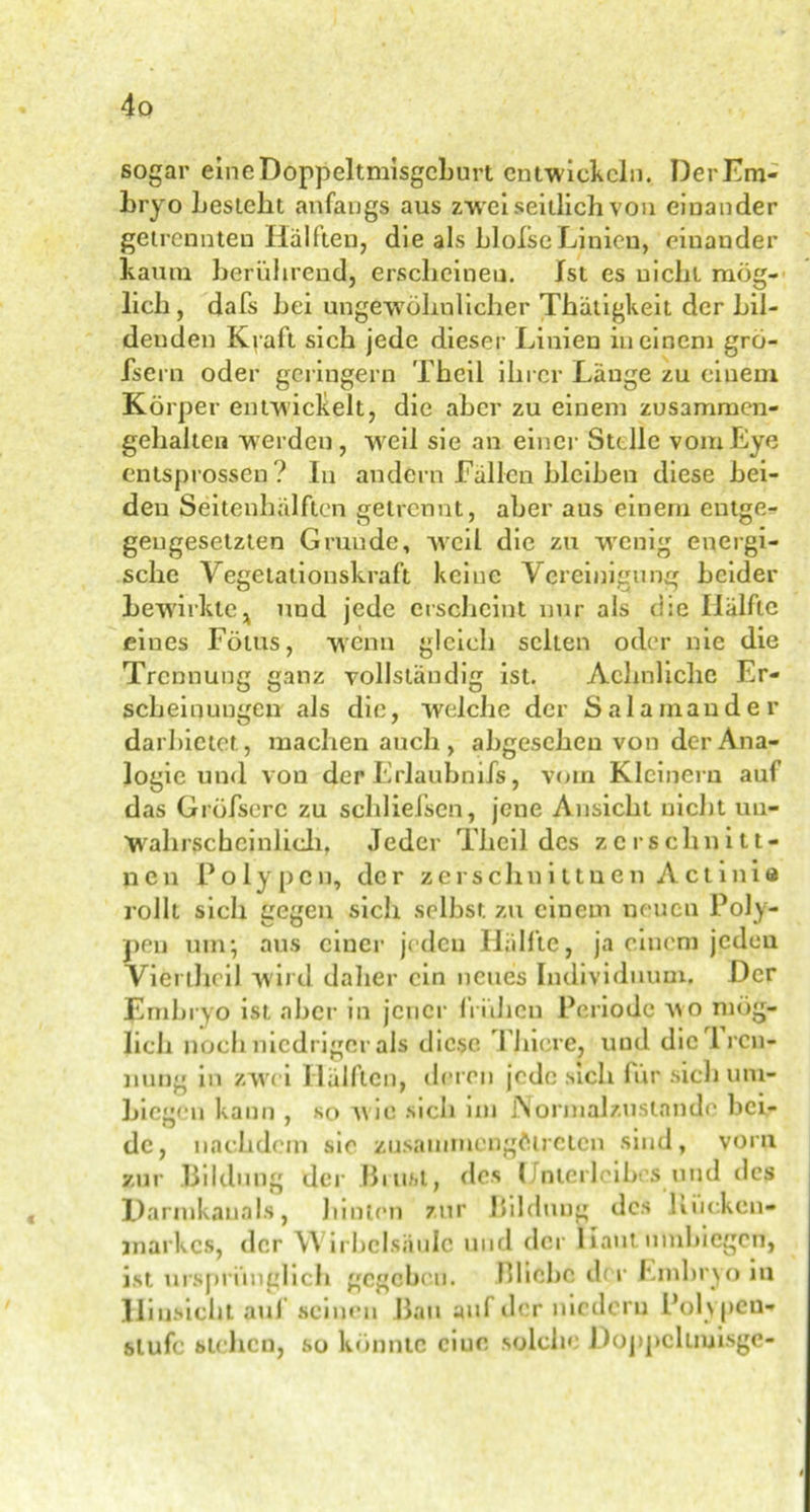 sogar eine Doppeltmisgcburt entwickeln. DerEm- hryo besieht anfangs aus zwei seitlich von einander getrennten Hälften, die als blolseLinien, einander kaum berührend, erscheinen. Ist es nicht mög- lich , dafs bei ungewöhnlicher Thätigkeit der bil- denden Kraft sich jede dieser Linien in einem grö- fsern oder geringem Theil ihrer Länge zu einem Körper entwickelt, die aber zu einem zusammen- gehalten werden, weil sie an einer Stelle vom Eye entsprossen? In andern Fällen bleiben diese bei- den Seitenhälflen getrennt, aber aus einem entge- gengesetzten Grunde, weil die zu wenig energi- sche Vegetationskraft keine Vereinigung beider bewirkte ^ und jede erscheint nur als die Hälfte eines Fötus, wenn gleich selten oder nie die Trennung ganz vollständig ist. Achnlichc Er- scheinungen als die, welche der Salamander darbietet, machen auch, abgesehen von der Ana- logie und von der Erlaubnis, vom Kleinern auf das Gröfserc zu schliefsen, jene Ansicht nicht un- wahrscheinlich, Jeder Theil des zcrschnitt- nen Polypen, der zerschn innen Actinie rollt sich gegen sich selbst zu einem neuen Poly- pen um; aus einer jeden Hälfte, ja einem jeden Viertheil wird daher ein neues Individuum. Der Embryo ist aber in jener frühen Periode wo mög- lich noch niedriger als diese filiere, und die 1 ren- nung in zwei Hälften, deren jede sich für sieb um- biegen kann , so A\io sich 1111 Normalzustände bei- de, nachdem sie zusamniengftireicn sind, vorn zur Bildung der Brust, des Unterleibes und des Darmkauals, hinten zur Bildung des hücken- markes, der \\ irbclsniilc und der Haut nmbiegen, ist ursprünglich gegeben. Bliebe der Embryo in Hinsicht auf seinen Bau auf der niedern Polypen- stufe stehen, so konnte ciuc solche Doppclimisgc-