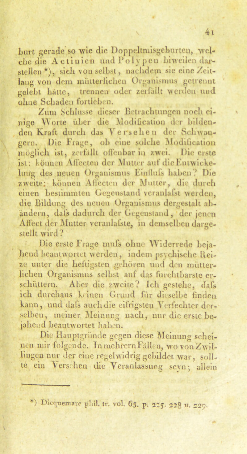 # Lurt gerade so wie die Doppeltmisgcburtco, wel- che die A c t i n i c n und P o 1 y p c n hiweilen dar- stellen*), sieh von selbst, naclidetn sie eine Zeit- lang von dem mütterlichem Organismus getrennt gelebt batte, trennen oder zei fallt werden und ohne Schaden fortleben. Zum Schlüsse dieser Betrachtungen noch ei- nige Worte über die Modtficalion der bilden- den Kraft durch das Versehen der Schwän- gern. Die Frage, ob eine solche Modificalion möglich ist, zerfallt offenbar in zwei. Die erste ist : können All’ecten der Mutter auf die Entw icke- lnde des neuen Organismus Fmlluls haben? Die zweite; können Aftcctcn der Mutter, die durch einen bestimmten Gegenstand veranlafst werden, die Bildung des neuen Organismus dergestalt ab- ändern, dals dadurch der Gegenstand, der jenen Ali'ect der Mutter veranlagte, in demselben darge- stellt wird? Die erste Frage nmfs ohne Widerrede beja- hend beantwortet werden, indem psychische Hei- ze unter die heiligsten gehören und den mütter- lichen Organismus selbst auf das furchtbarste er- schüttern. Aber die zweite? Ich gestehe, dnfs ich durchaus Io inen Grund für dieselbe finden kann, und dafs auch die eifrigsten Verfechter der- selben, meiner Meinung nach, nur die erste bo- jaher.d beantwortet haben. Die Hauptgründe gegen diese Meinung schei- nen mir folgende. Ja melirernFällen, wo vonZwil- lingcu nur der eine regelwidrig gebildet war, soll- te eia Versehen die Veranlassung seyn • allein *) Dicquemare phil. tr. vol. 65. p. 225. 228 u. C2Q-